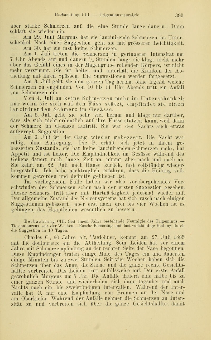 aber starke Schmerzen auf, die eine Stunde lange dauern. Dann schläft sie wieder ein. Am 29. Juni Morgens hat sie lancinirende Schmerzen im Unter- schenkel. Nach einer Suggestion geht sie mit grösserer Leichtigkeit. Am 30. hat sie fast keine Schmerzen. Am 1. Juli treten die Schmerzen in geringerer Intensität um 7 Uhr Abends auf und dauern 74 Stunden lang; sie klagt nicht mehr über das Gefühl eines in der Magengrube rollenden Körpers, ist nicht mehr verstimmt. Sie ist heiter und unterhält die Kranken der Ab- theilung mit ihren Spässen. Die Suggestionen werden fortgesetzt. Am 3. Juli geht sie den ganzen Tag herum, ohne irgend welche Schmerzen zu empfinden. Von 10 bis 11 Uhr Abends tritt ein Anfall von Schmerzen ein. Vom 4. Juli an keine Schmerzen mehr im Unterschenkel; nur wenn sie sich auf den Fuss stützt, empfindet sie einen lancinirenden Schmerz im Gesässe. Am 5. Juli geht sie sehr viel herum und klagt nur darüber, dass sie sich nicht ordentlich auf ihre Füsse stützen kann, weil dann der Schmerz im Gesässe auftritt. Sie war des Nachts auch etwas aufgeregt. Suggestion. Am 6. Juli ist der Gang wieder gebessert. Die Nacht war ruhig, ohne Aufregung. Die P, erhält sich jetzt in ihrem ge- besserten Zustande; sie hat keine lancinirenden Schmerzen mehr, hat Appetit und ist heiter. Die Empfindlichkeit im Gesässe während des Gehens dauert noch lange Zeit an, nimmt aber nach und nach ab. Sie kehrt am 22. Juli nach Hause zurück, fast vollständig wieder- hergestellt. Ich habe nachträglich erfahren, dass die Heilung voll- kommen geworden und definitiv geblieben ist. Im vorliegenden Falle haben wir also vorübergehendes Ver- schwinden der Schmerzen schon nach der ersten Suggestion gesehen. Dieser Schmerz tritt aber mit Hartnäckigkeit jedesmal wieder auf. Der allgemeine Zustand des Nervensystems hat sich rasch nach einigen Suggestionen gebessert; aber erst nach drei bis vier Wochen ist es gelungen, das Hauptleiden wesentlich zu bessern. Beobachtung CHI. Seit einem Jahre bestehende Neuralgie des Trigeminus. — Tic douloureux seit vier Wochen. - Rasehe Besserung und fast vollständige Heilung durch die Suggestion in 10 Tagen. Charles C, 60 Jahre alt, Taglöhner, kommt am 27. Juli 1885 mit Tic douloureux auf die Abtheilung. Sein Leiden hat vor einem Jahre mit Schmerzempfindung an der rechten Seite der Nase begonnen. Diese Empfindungen traten einige Male des Tages ein und dauerten einige Minuten bis zu zwei Stunden. Seit vier Wochen haben sich die Schmerzen über das Auge, die Stirne und die ganze rechte Gesichts- hälfte verbreitet. Das Leiden tritt anfallsweise auf. Der erste Anfall gewöhnlich Morgens um 5 Uhr. Die Anfälle dauern eine halbe bis zu einer ganzen Stunde und wiederholen sich dann tagsüber und auch Nachts nach ein- bis zweistündigen Intervallen. Während der Inter- valle hat C. nur eine Empfindung von Brennen an der Nase und am Oberkiefer. Während der Anfälle nehmen die Schmerzen an Inten- sität zu und verbreiten sich über die ganze Gesichtshälfte; damit