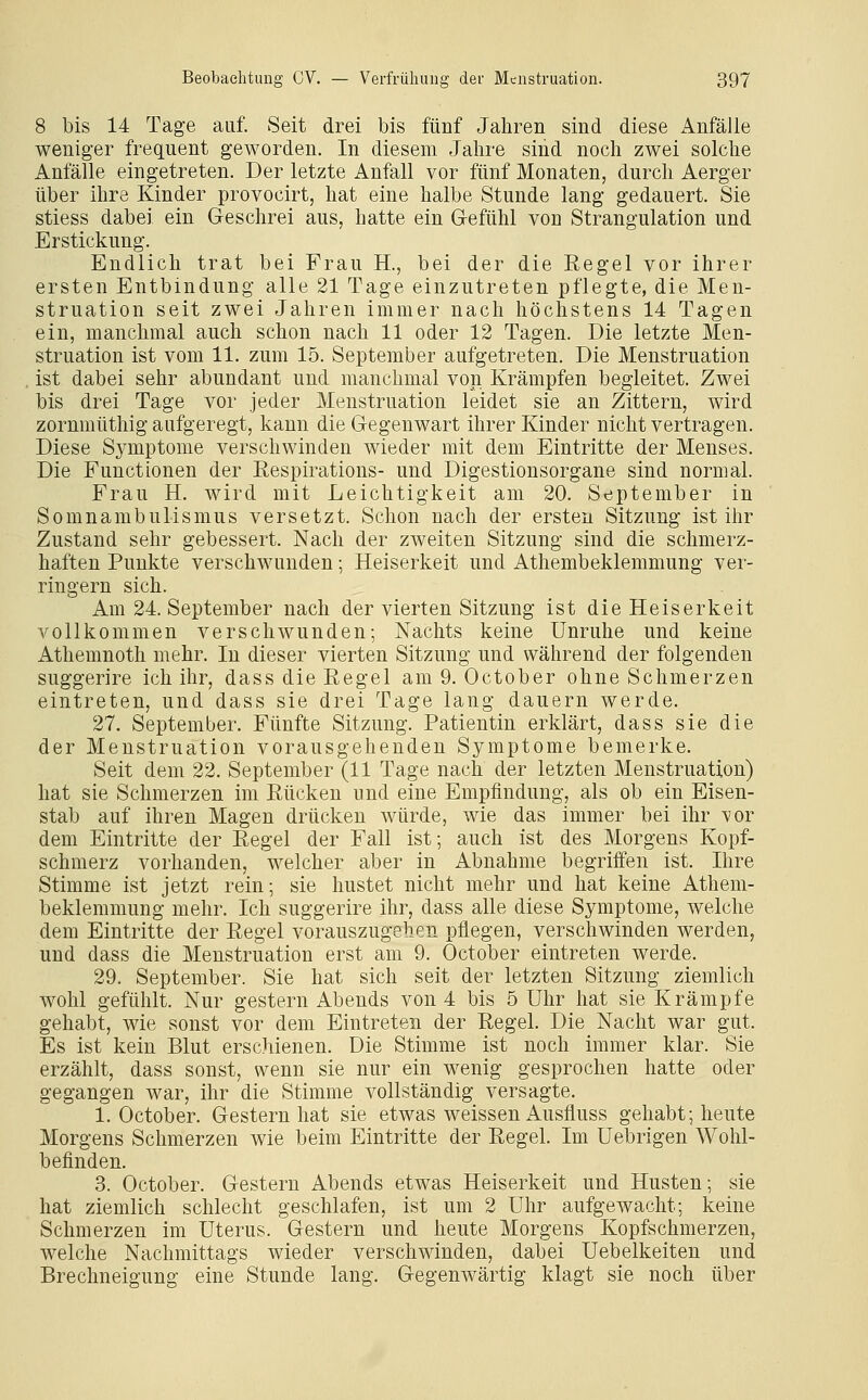 8 bis 14 Tage auf. Seit drei bis fünf Jahren sind diese Anfälle weniger frequent geworden. In diesem Jahre sind noch zwei solche Anfälle eingetreten. Der letzte Anfall vor fünf Monaten, durch Aerger über ihre Kinder provocirt, hat eine halbe Stunde lang gedauert. Sie stiess dabei ein Geschrei aus, hatte ein G-efühl von Strangulation und Erstickung. Endlich trat bei Frau H., bei der die Regel vor ihrer ersten Entbindung alle 21 Tage einzutreten pflegte, die Men- struation seit zwei Jahren immer nach höchstens 14 Tagen ein, manchmal auch schon nach 11 oder 12 Tagen. Die letzte Men- struation ist vom 11. zum 15. September aufgetreten. Die Menstruation ist dabei sehr abundant und manchmal von Krämpfen begleitet. Zwei bis drei Tage vor jeder Menstruation leidet sie an Zittern, wird zornmüthig aufgeregt, kann die Gegenwart ihrer Kinder nicht vertragen. Diese Sj^mptome verschwinden wieder mit dem Eintritte der Menses. Die Functionen der Eespirations- und Digestionsorgane sind normal. Frau H. wird mit Leichtigkeit am 20. September in Somnambulismus versetzt. Schon nach der ersten Sitzung ist ihr Zustand sehr gebessert. Nach der zweiten Sitzung sind die schmerz- haften Punkte verschwunden; Heiserkeit und Athembeklemmung ver- ringern sich. Am 24. September nach der vierten Sitzung ist die Heiserkeit vollkommen verschwunden; Nachts keine Unruhe und keine Athemnoth mehr. In dieser vierten Sitzung und während der folgenden suggerire ich ihr, dass die Eegel am 9. October ohne Schmerzen eintreten, und dass sie drei Tage lang dauern werde. 27. September. Fünfte Sitzung. Patientin erklärt, dass sie die der Menstruation vorausgehenden Symptome bemerke. Seit dem 22. September (11 Tage nach der letzten Menstruation) hat sie Schmerzen im Rücken und eine Empfindung, als ob ein Eisen- stab auf ihren Magen drücken würde, wie das immer bei ihr vor dem Eintritte der Regel der Fall ist; auch ist des Morgens Kopf- schmerz vorhanden, welcher aber in Abnahme begriffen ist. Ihre Stimme ist jetzt rein; sie hustet nicht mehr und hat keine Athem- beklemmung mehr. Ich suggerire ihr, dass alle diese Symptome, welche dem Eintritte der Regel vorauszugehen pflegen, verschwinden werden, und dass die Menstruation erst am 9. October eintreten werde. 29. September. Sie hat sich seit der letzten Sitzung ziemlich wohl gefühlt. Nur gestern Abends von 4 bis 5 Uhr hat sie Krämpfe gehabt, wie sonst vor dem Eintreten der Regel. Die Nacht war gut. Es ist kein Blut erschienen. Die Stimme ist noch immer klar. Sie erzählt, dass sonst, wenn sie nur ein wenig gesprochen hatte oder gegangen war, ihr die Stimme vollständig versagte. 1. October. Gestern hat sie etwas weissen Ausfluss gehabt; heute Morgens Schmerzen wie beim Eintritte der Regel. Im Uebrigen Wohl- befinden. 3. October. Gestern Abends etwas Heiserkeit und Husten; sie hat ziemlich schlecht geschlafen, ist um 2 Uhr aufgewacht; keine Schmerzen im Uterus. Gestern und heute Morgens Kopfschmerzen, welche Nachmittags wieder verschwinden, dabei Uebelkeiten und Brechneigung eine Stunde lang. Gegenwärtig klagt sie noch über