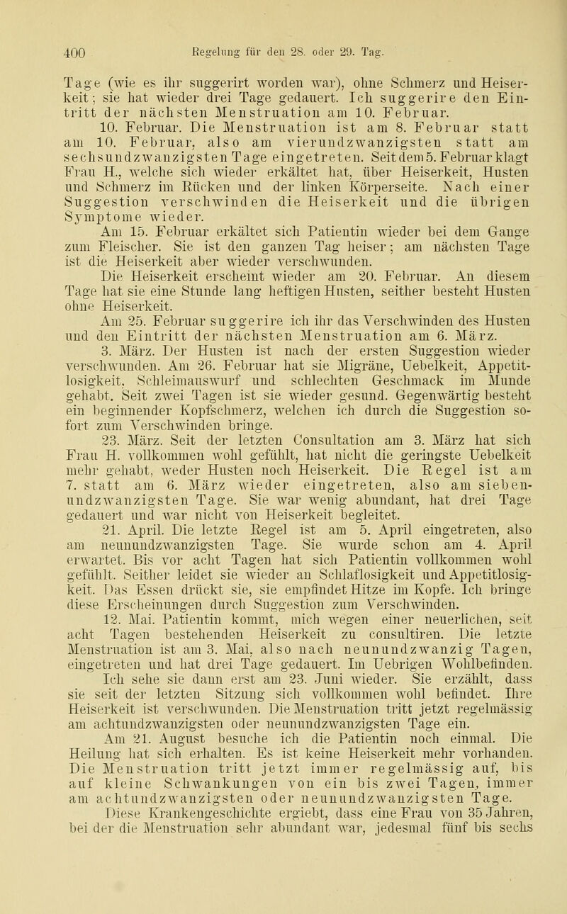 Tage (wie es ihr suggerirt worden war), ohne Schmerz und Heiser- keit; sie hat wieder drei Tage gedauert. Ich suggerire den Ein- tritt der nächsten Menstruation am 10. Februar. 10. Februar. Die Menstruation ist am 8. Februar statt am 10. Februar, also am vierundzwanzigsten statt am sechsundzwanzigsten Tage eingetreten. Seit dem 5. Februar klagt Frau H., welche sich wieder erkältet hat, über Heiserkeit, Husten und Schmerz im Rücken und der linken Körperseite. Nach einer Suggestion verschwinden die Heiserkeit und die übrigen Sjanptome wieder. Am 15. Februar erkältet sich Patientin wieder bei dem Gange zum Fleischer. Sie ist den ganzen Tag heiser; am nächsten Tage ist die Heiserkeit aber wieder verschwunden. Die Heiserkeit erscheint wieder am 20. Februar. An diesem Tage hat sie eine Stunde lang heftigen Husten, seither besteht Husten ohne Heiserkeit. Am 25. Februar suggerire ich ihr das Verschwinden des Husten und den Eintritt der nächsten Menstruation am 6. März. 3. März. Der Husten ist nach der ersten Suggestion wieder verschwunden. Am 26. Februar hat sie Migräne, Uebelkeit, Appetit- losigkeit, Schleimauswurf und schlechten Geschmack im Munde gehabt. Seit zwei Tagen ist sie wieder gesund. Gegenwärtig besteht ein beginnender Kopfschmerz, welchen ich durch die Suggestion so- fort zum Verschwinden bringe. 23. März. Seit der letzten Consultation am 3. März hat sich Frau H. vollkommen wohl gefühlt, hat nicht die geringste Uebelkeit mehr gehabt, weder Husten noch Heiserkeit. Die Eegel ist am 7. statt am 6. März wieder eingetreten, also am sieben- undzwanzigsten Tage. Sie war wenig abundant, hat drei Tage gedauert und war nicht von Heiserkeit begleitet. 21. April. Die letzte Regel ist am 5. April eingetreten, also am neunundzwanzigsten Tage. Sie wurde schon am 4. April erwartet. Bis vor acht Tagen hat sich Patientin vollkommen wohl gefühlt. Seither leidet sie wieder an Schlaflosigkeit und Appetitlosig- keit. Das Essen drückt sie, sie empfindet Hitze im Kopfe. Ich bringe diese Erscheinungen durch Suggestion zum Verschwinden. 12. Mai. Patientin kommt, mich wegen einer neuerlichen, seit acht Tagen bestehenden Heiserkeit zu consultiren. Die letzte Menstruation ist am 3. Mai, also nach neunundzwanzig Tagen, eingetreten und hat drei Tage gedauert. Im Uebrigen Wohlbefinden. Ich sehe sie dann erst am 23. Juni wieder. Sie erzählt, dass sie seit der letzten Sitzung sich vollkommen Avohl befindet. Ihre Heiserkeit ist verschwunden. Die Menstruation tritt jetzt regelmässig am aclitundzwanzigsten oder neunundzwanzigsten Tage ein. Am 21. August besuche ich die Patientin noch einmal. Die Heilung hat sich erhalten. Es ist keine Heiserkeit mehr vorhanden. Die Menstruation tritt jetzt immer regelmässig auf, bis auf kleine Schwankungen von ein bis zwei Tagen, immer am achtundzwanzigsten oder neunundzwanzigsten Tage. Diese Krankengeschichte ergiebt, dass eine Frau von 35 Jahren, bei der die Menstruation sehr abundant war, jedesmal fünf bis sechs