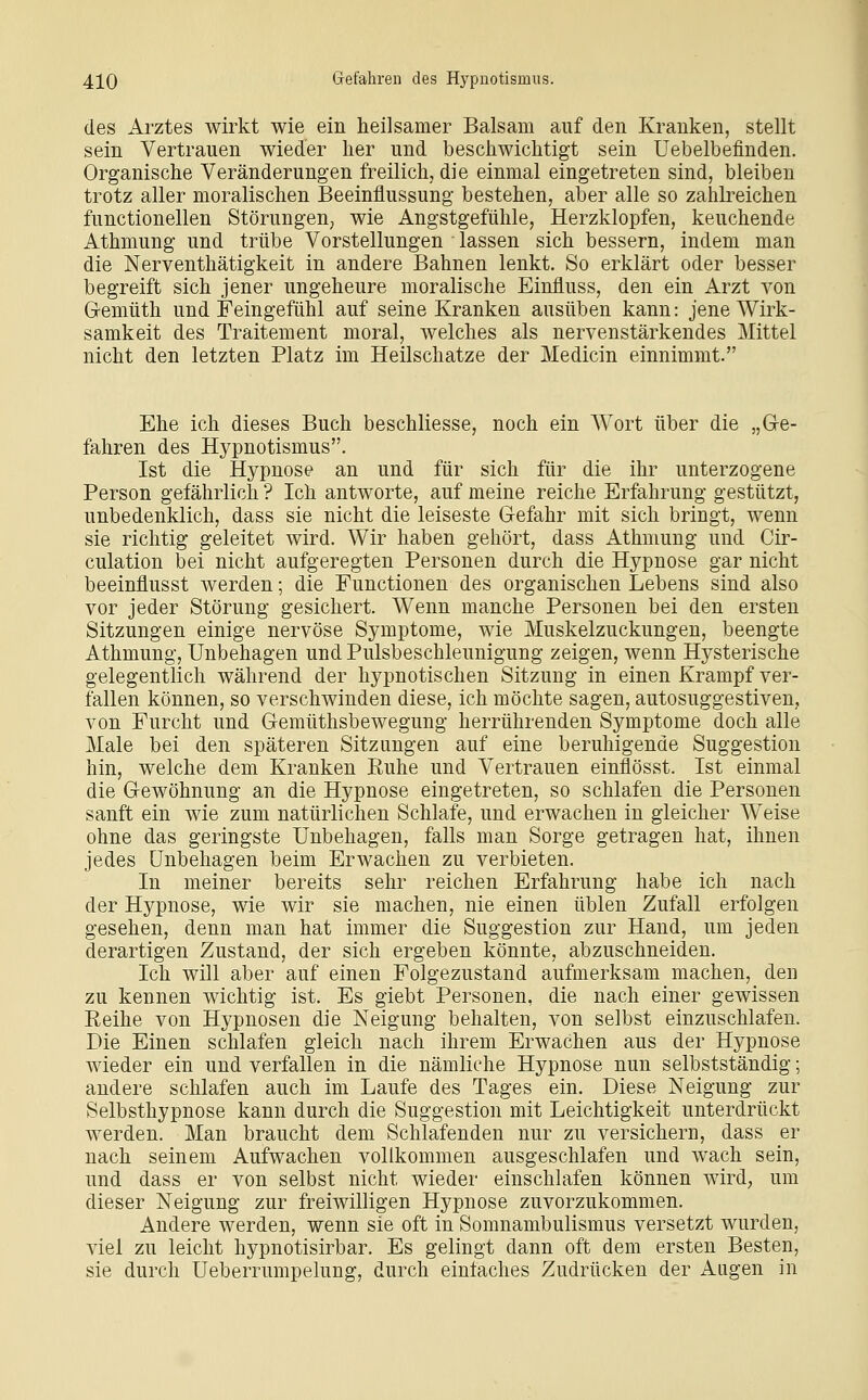 des Arztes wirkt wie ein heilsamer Balsam auf den Kranken, stellt sein Vertrauen wieder her und beschwichtigt sein Uebelbeflnden. Organische Veränderungen freilich, die einmal eingetreten sind, bleiben trotz aller moralischen Beeinflussung bestehen, aber alle so zahlreichen functionellen Störungen, wie Angstgefühle, Herzklopfen, keuchende Athmung und trübe Vorstellungen lassen sich bessern, indem man die Nerventhätigkeit in andere Bahnen lenkt. So erklärt oder besser begreift sich jener ungeheure moralische Einfluss, den ein Arzt von Gemüth und Feingefühl auf seine Kranken ausüben kann: jene Wirk- samkeit des Traitement moral, welches als nervenstärkendes Mittel nicht den letzten Platz im Heilschatze der Medicin einnimmt. Ehe ich dieses Buch beschliesse, noch ein Wort über die „Ge- fahren des Hypnotismus. Ist die Hypnose an und für sich für die ihr unterzogene Person gefährlich ? Ich antworte, auf meine reiche Erfahrung gestützt, unbedenklich, dass sie nicht die leiseste Gefahr mit sich bringt, wenn sie richtig geleitet wird. Wir haben gehört, dass Athmung und Cir- culation bei nicht aufgeregten Personen durch die Hypnose gar nicht beeinflusst werden; die Functionen des organischen Lebens sind also vor jeder Störung gesichert. Wenn manche Personen bei den ersten Sitzungen einige nervöse Symptome, wie Muskelzuckungen, beengte Athmung, Unbehagen und Pulsbeschleunigung zeigen, wenn Hysterische gelegentlich während der hypnotischen Sitzung in einen Krampf ver- fallen können, so verschwinden diese, ich möchte sagen, autosuggestiven, von Furcht und Gemüthsbewegung herrührenden Symptome doch alle Male bei den späteren Sitzungen auf eine beruhigende Suggestion hin, welche dem Kranken Ruhe und Vertrauen einflösst. Ist einmal die Gewöhnung an die Hypnose eingetreten, so schlafen die Personen sanft ein wie zum natürlichen Schlaife, und erwachen in gleicher Weise ohne das geringste Unbehagen, falls man Sorge getragen hat, ihnen jedes Unbehagen beim Erwachen zu verbieten. In meiner bereits sehr reichen Erfahrung habe ich nach der Hypnose, wie wir sie machen, nie einen üblen Zufall erfolgen gesehen, denn man hat immer die Suggestion zur Hand, um jeden derartigen Zustand, der sich ergeben könnte, abzuschneiden. Ich will aber auf einen Folgezustand aufmerksam machen, den zu kennen wichtig ist. Es giebt Personen, die nach einer gewissen Reihe von Hypnosen die Neigung behalten, von selbst einzuschlafen. Die Einen schlafen gleich nach ihrem Erwachen aus der Hypnose wieder ein und verfallen in die nämliche Hypnose nun selbstständig; andere schlafen auch im Laufe des Tages ein. Diese Neigung zur Selbsthypnose kann durch die Suggestion mit Leichtigkeit unterdrückt werden. Man braucht dem Schlafenden nur zu versichern, dass er nach seinem Aufwachen vollkommen ausgeschlafen und wach sein, und dass er von selbst nicht wieder einschlafen können wird, um dieser Neigung zur freiwilligen Hypnose zuvorzukommen. Andere werden, wenn sie oft in Somnambulismus versetzt wurden, viel zu leicht hypnotisirbar. Es gelingt dann oft dem ersten Besten, sie durch Ueberrumpelung, durch einfaches Zudrücken der Augen in