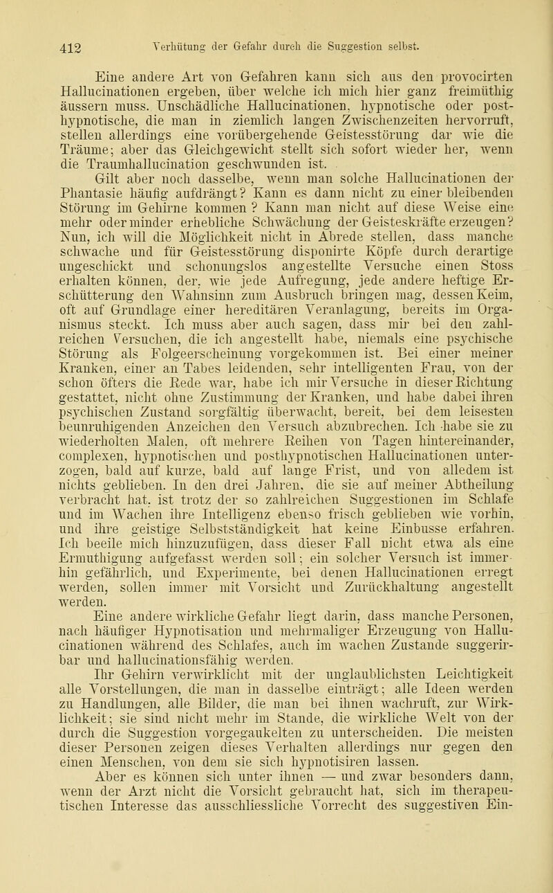 Eine andere Art von G-efahren kann sich aus den provocirten Hallucinationen ergeben, über welche ich mich hier ganz freimüthig äussern muss. Unschädliche Hallucinationen. hypnotische oder post- hypnotische, die man in ziemlich langen Zwischenzeiten hervorruft, stellen allerdings eine vorübergehende G-eistesstörung dar wie die Träume; aber das Gleichgewicht stellt sich sofort wieder her, wenn die Traumhallucination geschwunden ist. Gilt aber noch dasselbe, wenn man solche Hallucinationen der Phantasie häufig aufdrängt ? Kann es dann nicht zu einer bleibenden Störung im Gehirne kommen ? Kann man nicht auf diese Weise eine mehr oder minder erhebliche Schwächung der Geisteskräfte erzeugen? Nun, ich will die Möglichkeit nicht in Abrede stellen, dass manche schwache und für Geistesstörung disponirte Köpfe durch derartige ungeschickt und schonungslos angestellte Versuche einen Stoss erhalten können, der, wie jede Aufregung, jede andere heftige Er- schütterung den Wahnsinn zum Ausbruch bringen mag, dessen Keim, oft auf Grundlage einer hereditären Veranlagung, bereits im Orga- nismus steckt. Ich muss aber auch sagen, dass mir bei den zahl- reichen \^ersuchen, die ich angestellt habe, niemals eine psychische Störung als Folgeerscheinung vorgekommen ist. Bei einer meiner Kranken, einer an Tabes leidenden, sehr intelligenten Frau, von der schon öfters die Eede war, habe ich mir Versuche in dieser Richtung gestattet, nicht ohne Zustimmung der Kranken, und habe dabei ihren psychischen Zustand sorgfältig überwacht, bereit, bei dem leisesten beunruhigenden Anzeichen den Versuch abzubrechen. Ich -habe sie zu wiederholten Malen, oft mehrere Reihen von Tagen hintereinander, complexen, hypnotischen und posthypnotischen Hallucinationen unter- zogen, bald auf kurze, bald auf lange Frist, und von alledem ist nichts geblieben. In den drei Jahren, die sie auf meiner Abtheilung verbracht hat, ist trotz der so zahlreichen Suggestionen im Schlafe und im Wachen ihre Intelligenz ebenso frisch geblieben wie vorhin, und ihre geistige Selbstständigkeit hat keine Einbusse erfahren. Ich beeile mich hinzuzufügen, dass dieser Fall nicht etwa als eine Ermuthigung aufgefasst werden soll; ein solcher Versuch ist immer- hin gefährlich, und Experimente, bei denen Hallucinationen erregt werden, sollen immer mit Vorsicht und Zurückhaltung angestellt werden. Eine andere wirkliche Gefahr liegt darin, dass manche Personen, nach häufiger Hypnotisation und mehrmaliger Erzeugung von Hallu- cinationen während des Schlafes, auch im wachen Zustande suggerir- bar und hallucinationsfähig werden. Ihr Gehirn verwirklicht mit der unglaublichsten Leichtigkeit alle Vorstellungen, die man in dasselbe einträgt; alle Ideen werden zu Handlungen, alle Bilder, die man bei ihnen wachruft, zur Wirk- lichkeit; sie sind nicht mehr im Stande, die wirkliche Welt von der durch die Suggestion vorgegaukelten zu unterscheiden. Die meisten dieser Personen zeigen dieses Verhalten allerdings nur gegen den einen Menschen, von dem sie sich hypnotisiren lassen. Aber es können sich unter ihnen — und zwar besonders dann, wenn der Arzt nicht die Vorsicht gebraucht hat, sich im therapeu- tischen Interesse das ausschliessliche Vorrecht des suggestiven Ein-