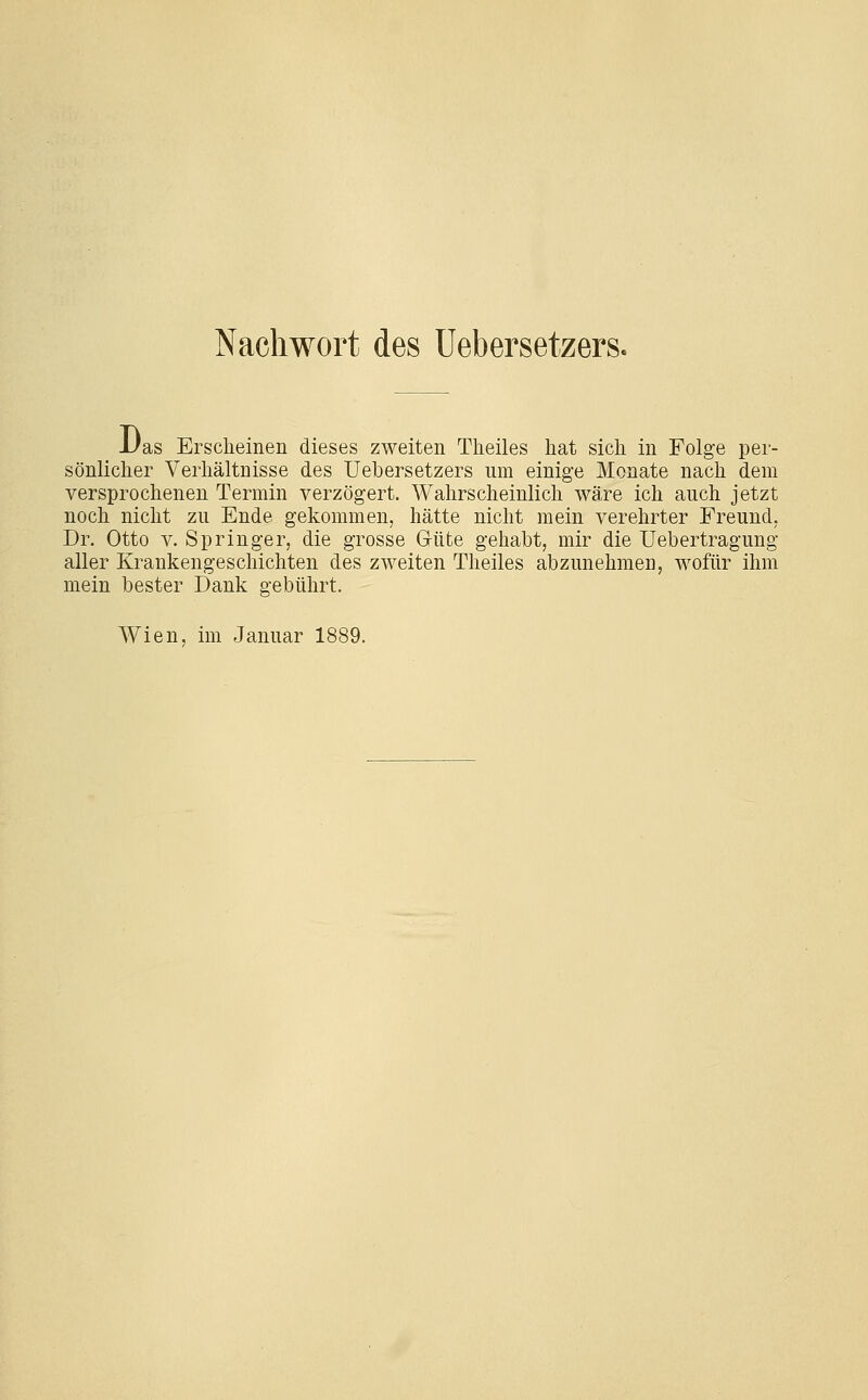 Nachwort des üebersetzers. -Uas Erscheinen dieses zweiten Theiles hat sich in Folge per- sönlicher Verhältnisse des üebersetzers um einige Monate nach dem versprochenen Termin verzögert. Wahrscheinlich wäre ich auch jetzt noch nicht zu Ende gekommen, hätte nicht mein verehrter Freund, Dr. Otto V. Springer, die grosse Güte gehabt, mir die Uebertragung aller Krankengeschichten des zweiten Theiles abzunehmen, wofür ihm mein bester Dank gebührt. Wien, im Januar 1889.