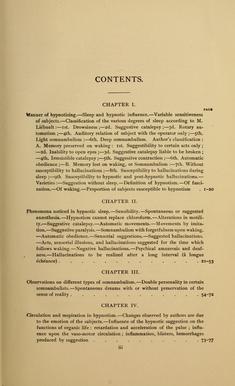 CHAPTER I. PAG* Hanner of hypnotizing.—Sleep and hypnotic influence.—Variable sensitiveness of subjects.—Classification of the various degrees of sleep according to M. Liebault:—1st. Drowsiness ;—2d. Suggestive catalepsy ;—3d. Rotary au- tomatism ;—4th. Auditory relation of subject with the operator only ;—5th. Light somnambulism ;—6th. Deep somnambulism. Author's classification : A. Memory preserved on waking : 1st. Suggestibility to certain acts only ; —2d. Inability to open eyes ;—3d. Suggestive catalepsy liable to be broken ; —4th. Irresistible catalepsy ;—5th. Suggestive contraction ;—6th. Automatic obedience ;—B. Memory lost on waking, or Somnambulism :—7th. Without susceptibility to hallucinations ;—8th. Susceptibility to hallucinations during sleep ;—gth Susceptibility to hypnotic and post-hypnotic hallucinations.— Varieties :—Suggestion without sleep.—Definition of hypnotism.—Of fasci- nation.—Of waking.—Proportion of subjects susceptible to hypnotism . 1-20 CHAPTER II. Phenomena noticed in hypnotic sleep.—Sensibility.—Spontaneous or suggested anaesthesia.—Hypnotism cannot replace chloroform.—Alterations in motili- ty.—Suggestive catalepsy.—Automatic movements.—Movements by imita- tion.—Suggestive paralysis.—Somnambulism with forgetfulness upon waking. —Automatic obedience.—Sensorial suggestions.—Suggested hallucinations. —Acts, sensorial illusions, and hallucinations suggested for the time which follows waking.—Negative hallucinations.—Psychical amaurosis and deaf- ness.—Hallucinations to be realized after a long interval (a longue echeance) 21-53 CHAPTER III. Observations on different types of somnambulism.—Double personality in certain somnambulists.—Spontaneous dreams with or without preservation of the sense of reality ............ 54-72 CHAPTER IV. Circulation and respiration in hypnotism.—Changes observed by authors are due to the emotion of the subjects.—Influence of the hypnotic suggestion on the functions of organic life : retardation and acceleration of the pulse ; influ- ence upon the vaso-motor circulation ; inflammation, blisters, hemorrhages produced by suggestion .......... 73~77