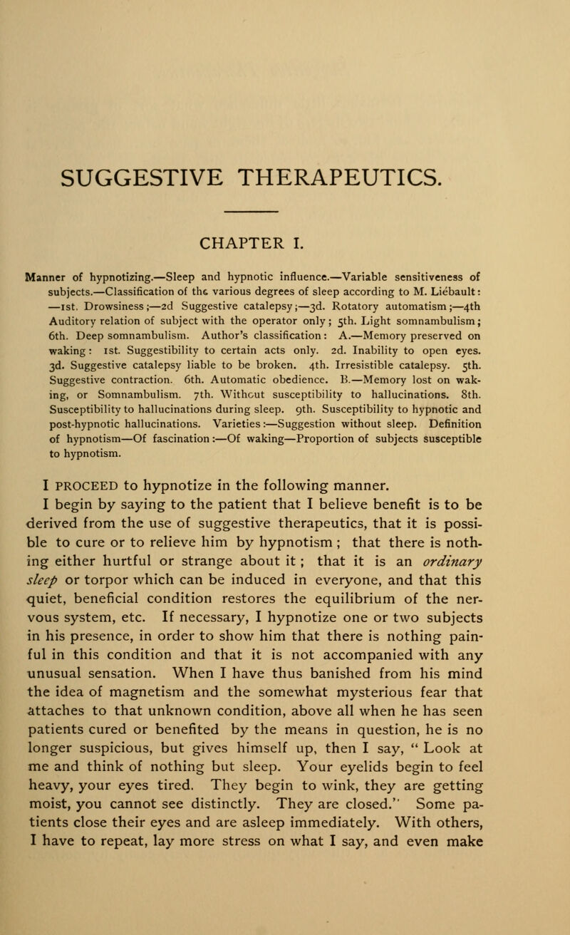 SUGGESTIVE THERAPEUTICS. CHAPTER I. Manner of hypnotizing.—Sleep and hypnotic influence.—Variable sensitiveness of subjects.—Classification of th& various degrees of sleep according to M. Liebault: —ist. Drowsiness;—2d Suggestive catalepsy;—3d. Rotatory automatism;—4th Auditory relation of subject with the operator only; 5th. Light somnambulism; 6th. Deep somnambulism. Author's classification: A.—Memory preserved on waking: ist. Suggestibility to certain acts only. 2d. Inability to open eyes. 3d. Suggestive catalepsy liable to be broken. 4th. Irresistible catalepsy. 5th. Suggestive contraction. 6th. Automatic obedience. B.—Memory lost on wak- ing, or Somnambulism. 7th. Without susceptibility to hallucinations. 8th. Susceptibility to hallucinations during sleep. 9th. Susceptibility to hypnotic and post-hypnotic hallucinations. Varieties:—Suggestion without sleep. Definition of hypnotism—Of fascination :—Of waking—Proportion of subjects susceptible to hypnotism. I proceed to hypnotize in the following manner. I begin by saying to the patient that I believe benefit is to be derived from the use of suggestive therapeutics, that it is possi- ble to cure or to relieve him by hypnotism ; that there is noth- ing either hurtful or strange about it ; that it is an ordinary sleep or torpor which can be induced in everyone, and that this quiet, beneficial condition restores the equilibrium of the ner- vous system, etc. If necessary, I hypnotize one or two subjects in his presence, in order to show him that there is nothing pain- ful in this condition and that it is not accompanied with any unusual sensation. When I have thus banished from his mind the idea of magnetism and the somewhat mysterious fear that attaches to that unknown condition, above all when he has seen patients cured or benefited by the means in question, he is no longer suspicious, but gives himself up, then I say,  Look at me and think of nothing but sleep. Your eyelids begin to feel heavy, your eyes tired. They begin to wink, they are getting moist, you cannot see distinctly. They are closed. Some pa- tients close their eyes and are asleep immediately. With others,