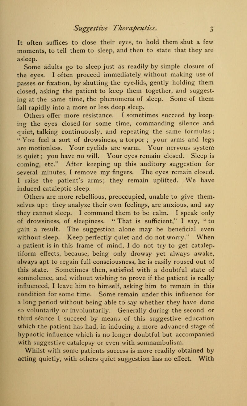 It often suffices to close their eyes, to hold them shut a few moments, to tell them to sleep, and then to state that they are asleep. Some adults go to sleep just as readily by simple closure of the eyes. I often proceed immediately without making use of passes or fixation, by shutting the eye-lids, gently holding them closed, asking the patient to keep them together, and suggest- ing at the same time, the phenomena of sleep. Some of them fall rapidly into a more or less deep sleep. Others offer more resistance. I sometimes succeed by keep- ing the eyes closed for some time, commanding silence and quiet, talking continuously, and repeating the same formulas ;  You feel a sort of drowsiness, a torpor ; your arms and legs are motionless. Your eyelids are warm. Your nervous system is quiet; you have no will. Your eyes remain closed. Sleep is coming, etc. After keeping up this auditory suggestion for several minutes, I remove my fingers. The eyes remain closed. I raise the patient's arms; they remain uplifted. We have induced cataleptic sleep. Others are more rebellious, preoccupied, unable to give them- selves up : they analyze their own feelings, are anxious, and say they cannot sleep. I command them to be calm. I speak only of drowsiness, of sleepiness.  That is sufficient, I say,  to gain a result. The suggestion alone may be beneficial even without sleep. Keep perfectly quiet and do not worry. When a patient is in this frame of mind, I do not try to get catalep- tiform effects, because, being only drowsy yet always awake, always apt to regain full consciousness, he is easily roused out of this state. Sometimes then, satisfied with a doubtful state of somnolence, and without wishing to prove if the patient is really influenced, I leave him to himself, asking him to remain in this condition for some time. Some remain under this influence for a long period without being able to say whether they have done so voluntarily or involuntarily. Generally during the second or third seance I succeed by means of this suggestive education which the patient has had, in inducing a more advanced stage of hypnotic influence which is no longer doubtful but accompanied with suggestive catalepsy or even with somnambulism. Whilst with some patients success is more readily obtained by acting quietly, with others quiet suggestion has no effect. With