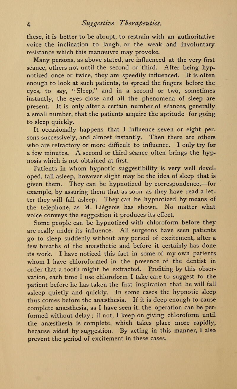 these, it is better to be abrupt, to restrain with an authoritative voice the inclination to laugh, or the weak and involuntary resistance which this manoeuvre may provoke. Many persons, as above stated, are influenced at the very first seance, others not until the second or third. After being hyp- notized once or twice, they are speedily influenced. It is often enough to look at such patients, to spread the fingers before the eyes, to say,  Sleep, and in a second or two, sometimes instantly, the eyes close and all the phenomena of sleep are present. It is only after a certain number of seances, generally a small number, that the patients acquire the aptitude for going to sleep quickly. It occasionally happens that I influence seven or eight per- sons successively, and almost instantly. Then there are others who are refractory or more difficult to influence. I only try for a few minutes. A second or third seance often brings the hyp- nosis which is not obtained at first. Patients in whom hypnotic suggestibility is very well devel- oped, fall asleep, however slight may be the idea of sleep that is given them. They can be hypnotized by correspondence,—for example, by assuring them that as soon as they have read a let- ter they will fall asleep. They can be hypnotized by means of the telephone, as M. Liegeois has shown. No matter what voice conveys the suggestion it produces its effect. Some people can be hypnotized with chloroform before they are really under its influence. All surgeons have seen patients go to sleep suddenly without any period of excitement, after a few breaths of the anaesthetic and before it certainly has done its work. I have noticed this fact in some of my own patients whom I have chloroformed in the presence of the dentist in order that a tooth might be extracted. Profiting by this obser- vation, each time I use chloroform I take care to suggest to the patient before he has taken the first inspiration that he will fall asleep quietly and quickly. In some cases the hypnotic sleep thus comes before the anaesthesia. If it is deep enough to cause complete anaesthesia, as I have seen it, the operation can be per- formed without delay; if not, I keep on giving chloroform until the anaesthesia is complete, which takes place more rapidly, because aided by suggestion. By acting in this manner, I also prevent the period of excitement in these cases.