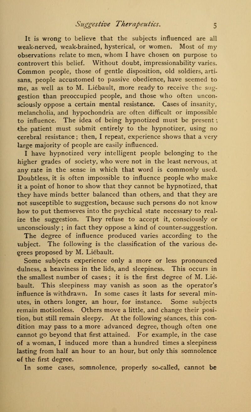 It is wrong to believe that the subjects influenced are all weak-nerved, weak-brained, hysterical, or women. Most of my observations relate to men, whom I have chosen on purpose to controvert this belief. Without doubt, impressionability varies. Common people, those of gentle disposition, old soldiers, arti- sans, people accustomed to passive obedience, have seemed to me, as well as to M. Liebault, more ready to receive the sug- gestion than preoccupied people, and those who often uncon- sciously oppose a certain mental resistance. Cases of insanity, melancholia, and hypochondria are often difficult or impossible to influence. The idea of being hypnotized must be present; the patient must submit entirely to the hypnotizer, using no cerebral resistance; then, I repeat, experience shows that a very large majority of people are easily influenced. I have hypnotized very intelligent people belonging to the higher grades of society, who were not in the least nervous, at any rate in the sense in which that word is commonly used. Doubtless, it is often impossible to influence people who make it a point of honor to show that they cannot be hypnotized, that they have minds better balanced than others, and that they are not susceptible to suggestion, because such persons do not know how to put themseves into the psychical state necessary to real- ize the suggestion. They refuse to accept it, consciously or unconsciously ; in fact they oppose a kind of counter-suggestion. The degree of influence produced varies according to the subject. The following is the classification of the various de- grees proposed by M. Liebault. Some subjects experience only a more or less pronounced dulness, a heaviness in the lids, and sleepiness. This occurs in the smallest number of cases ; it is the first degree of M. Lie- bault. This sleepiness may vanish as soon as the operator's influence is withdrawn. In some cases it lasts for several min- utes, in others longer, an hour, for instance. Some subjects remain motionless. Others move a little, and change their posi- tion, but still remain sleepy. At the following seances, this con- dition may pass to a more advanced degree, though often one cannot go beyond that first attained. For example, in the case of a woman, I induced more than a hundred times a sleepiness lasting from half an hour to an hour, but only this somnolence of the first degree. In some cases, somnolence, properly so-called, cannot be