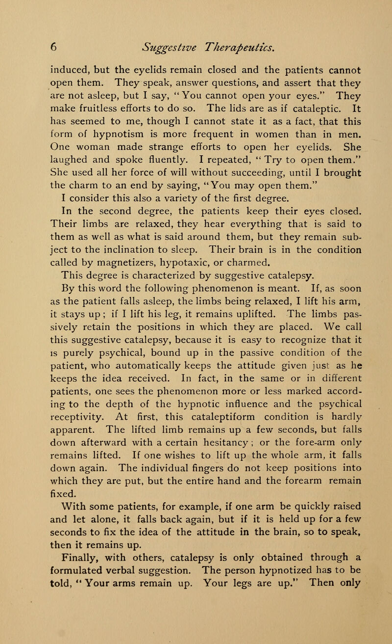 induced, but the eyelids remain closed and the patients cannot open them. They speak, answer questions, and assert that they are not asleep, but I say,  You cannot open your eyes. They make fruitless efforts to do so. The lids are as if cataleptic. It has seemed to me, though I cannot state it as a fact, that this form of hypnotism is more frequent in women than in men. One woman made strange efforts to open her eyelids. She laughed and spoke fluently. I repeated, Try to open them. She used all her force of will without succeeding, until I brought the charm to an end by saying, You may open them. I consider this also a variety of the first degree. In the second degree, the patients keep their eyes closed. Their limbs are relaxed, they hear everything that is said to them as well as what is said around them, but they remain sub- ject to the inclination to sleep. Their brain is in the condition called by magnetizers, hypotaxk, or charmed. This degree is characterized by suggestive catalepsy. By this word the following phenomenon is meant. If, as soon as the patient falls asleep, the limbs being relaxed, I lift his arm, it stays up ; if I lift his leg, it remains uplifted. The limbs pas- sively retain the positions in which they are placed. We call this suggestive catalepsy, because it is easy to recognize that it is purely psychical, bound up in the passive condition of the patient, who automatically keeps the attitude given just as he keeps the idea received. In fact, in the same or in different patients, one sees the phenomenon more or less marked accord- ing to the depth of the hypnotic influence and the psychical receptivity. At first, this cataleptiform condition is hardly apparent. The lifted limb remains up a few seconds, but falls down afterward with a certain hesitancy ; or the fore-arm only remains lifted. If one wishes to lift up the whole arm, it falls down again. The individual fingers do not keep positions into which they are put, but the entire hand and the forearm remain fixed. With some patients, for example, if one arm be quickly raised and let alone, it falls back again, but if it is held up for a few seconds to fix the idea of the attitude in the brain, so to speak, then it remains up. Finally, with others, catalepsy is only obtained through a formulated verbal suggestion. The person hypnotized has to be told,  Your arms remain up. Your legs are up. Then only