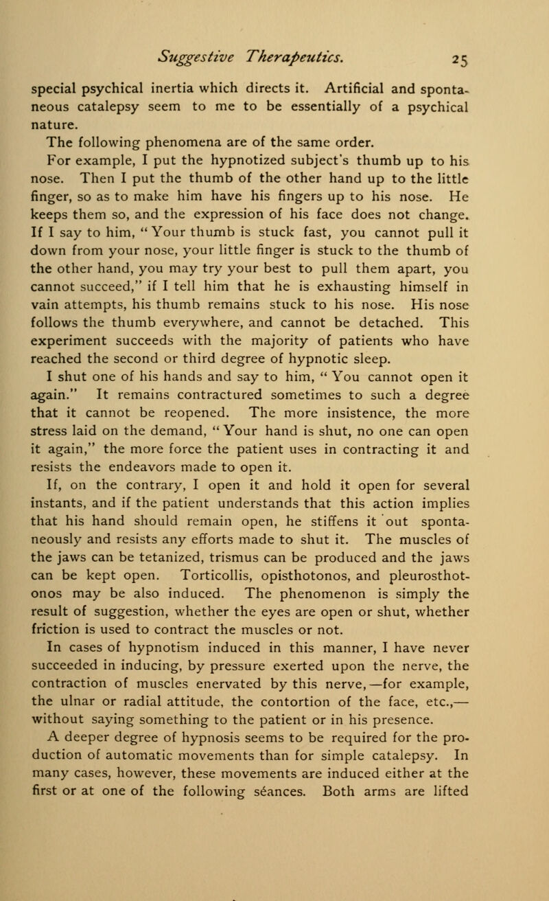 special psychical inertia which directs it. Artificial and sponta- neous catalepsy seem to me to be essentially of a psychical nature. The following phenomena are of the same order. For example, I put the hypnotized subject's thumb up to his nose. Then I put the thumb of the other hand up to the little finger, so as to make him have his fingers up to his nose. He keeps them so, and the expression of his face does not change. If I say to him, Your thumb is stuck fast, you cannot pull it down from your nose, your little finger is stuck to the thumb of the other hand, you may try your best to pull them apart, you cannot succeed, if I tell him that he is exhausting himself in vain attempts, his thumb remains stuck to his nose. His nose follows the thumb everywhere, and cannot be detached. This experiment succeeds with the majority of patients who have reached the second or third degree of hypnotic sleep. I shut one of his hands and say to him,  You cannot open it again. It remains contractured sometimes to such a degree that it cannot be reopened. The more insistence, the more stress laid on the demand,  Your hand is shut, no one can open it again, the more force the patient uses in contracting it and resists the endeavors made to open it. If, on the contrary, I open it and hold it open for several instants, and if the patient understands that this action implies that his hand should remain open, he stiffens it out sponta- neously and resists any efforts made to shut it. The muscles of the jaws can be tetanized, trismus can be produced and the jaws can be kept open. Torticollis, opisthotonos, and pleurosthot- onos may be also induced. The phenomenon is simply the result of suggestion, whether the eyes are open or shut, whether friction is used to contract the muscles or not. In cases of hypnotism induced in this manner, I have never succeeded in inducing, by pressure exerted upon the nerve, the contraction of muscles enervated by this nerve,—for example, the ulnar or radial attitude, the contortion of the face, etc.,— without saying something to the patient or in his presence. A deeper degree of hypnosis seems to be required for the pro- duction of automatic movements than for simple catalepsy. In many cases, however, these movements are induced either at the first or at one of the following seances. Both arms are lifted