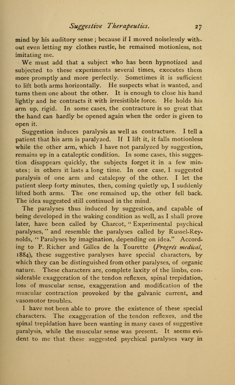 mind by his auditory sense ; because if I moved noiselessly with- out even letting my clothes rustle, he remained motionless, not imitating me. We must add that a subject who has been hypnotized and subjected to these experiments several times, executes them more promptly and more perfectly. Sometimes it is sufficient to lift both arms horizontally. He suspects what is wanted, and turns them one about the other. It is enough to close his hand lightly and he contracts it with irresistible force. He holds his arm up, rigid. In some cases, the contracture is so great that the hand can hardly be opened again when the order is given to open it. Suggestion induces paralysis as well as contracture. I tell a patient that his arm is paralyzed. If I lift it, it falls motionless while the other arm, which I have not paralyzed by suggestion, remains up in a cataleptic condition. In some cases, this sugges- tion disappears quickly, the subjects forget it in a few min- utes ; in others it lasts a long time. In one case, I suggested paralysis of one arm and catalepsy of the other. I let the patient sleep forty minutes, then, coming quietly up, I suddenly lifted both arms. The one remained up, the other fell back. The idea suggested still continued in the mind. The paralyses thus induced by suggestion, and capable of being developed in the waking condition as well, as I shall prove later, have been called by Charcot,  Experimental psychical paralyses,  and resemble the paralyses called by Russel-Rey- nolds,  Paralyses by imagination, depending on idea. Accord- ing to P. Richer and Gilles de la Tourette (Progre's medical, 1884), these suggestive paralyses have special characters, by which they can be distinguished from other paralyses, of organic nature. These characters are, complete laxity of the limbs, con- siderable exaggeration of the tendon reflexes, spinal trepidation, loss of muscular sense, exaggeration and modification of the muscular contraction provoked by the galvanic current, and vasomotor troubles. I have not been able to prove the existence of these special characters. The exaggeration of the tendon reflexes, and the spinal trepidation have been wanting in many cases of suggestive paralysis, while the muscular sense was present. It seems evi- dent to me that these suggested psychical paralyses vary in