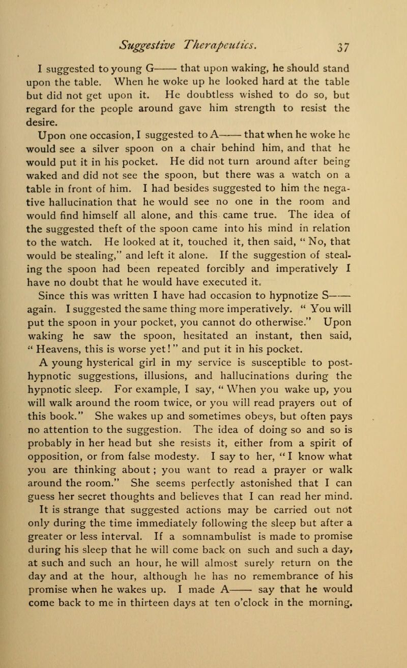 I suggested to young G that upon waking, he should stand upon the table. When he woke up he looked hard at the table but did not get upon it. He doubtless wished to do so, but regard for the people around gave him strength to resist the desire. Upon one occasion, I suggested to A that when he woke he would see a silver spoon on a chair behind him, and that he would put it in his pocket. He did not turn around after being waked and did not see the spoon, but there was a watch on a table in front of him. I had besides suggested to him the nega- tive hallucination that he would see no one in the room and would find himself all alone, and this came true. The idea of the suggested theft of the spoon came into his mind in relation to the watch. He looked at it, touched it, then said,  No, that would be stealing, and left it alone. If the suggestion of steal- ing the spoon had been repeated forcibly and imperatively I have no doubt that he would have executed it. Since this was written I have had occasion to hypnotize S again. I suggested the same thing more imperatively.  You will put the spoon in your pocket, you cannot do otherwise. Upon waking he saw the spoon, hesitated an instant, then said,  Heavens, this is worse yet! and put it in his pocket. A young hysterical girl in my service is susceptible to post- hypnotic suggestions, illusions, and hallucinations during the hypnotic sleep. For example, I say,  When you wake up, you will walk around the room twice, or you will read prayers out of this book. She wakes up and sometimes obeys, but often pays no attention to the suggestion. The idea of doing so and so is probably in her head but she resists it, either from a spirit of opposition, or from false modesty. I say to her,  I know what you are thinking about ; you want to read a prayer or walk around the room. She seems perfectly astonished that I can guess her secret thoughts and believes that I can read her mind. It is strange that suggested actions may be carried out not only during the time immediately following the sleep but after a greater or less interval. If a somnambulist is made to promise during his sleep that he will come back on such and such a day, at such and such an hour, he will almost surely return on the day and at the hour, although he has no remembrance of his promise when he wakes up. I made A say that he would come back to me in thirteen days at ten o'clock in the morning.