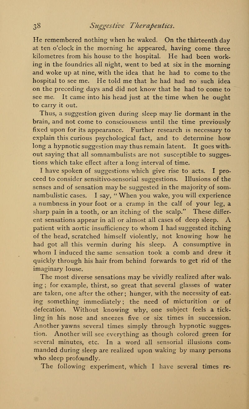 He remembered nothing when he waked. On the thirteenth day at ten o'clock in the morning he appeared, having come three kilometres from his house to the hospital. He had been work- ing in the foundries all night, went to bed at six in the morning and woke up at nine, with the idea that he had to come to the hospital to see me. He told me that he had had no such idea on the preceding days and did not know that he had to come to see me. It came into his head just at the time when he ought to carry it out. Thus, a suggestion given during sleep may lie dormant in the brain, and not come to consciousness until the time previously fixed upon for its appearance. Further research is necessary to explain this curious psychological fact, and to determine how long a hypnotic suggestion may thus remain latent. It goes with- out saying that all somnambulists are not susceptible to sugges- tions which take effect after a long interval of time. I have spoken of suggestions which give rise to acts. I pro- ceed to consider sensitivo-sensorial suggestions. Illusions of the senses and of sensation may be suggested in the majority of som- nambulistic cases. I say,  When you wake, you will experience a numbness in your foot or a cramp in the calf of your leg, a sharp pain in a tooth, or an itching of the scalp. These differ- ent sensations appear in all or almost all cases of deep sleep. A patient with aortic insufficiency to whom I had suggested itching of the head, scratched himself violently, not knowing how he had got all this vermin during his sleep. A consumptive in whom I induced the same sensation took a comb and drew it quickly through his hair from behind forwards to get rid of the imaginary louse. The most diverse sensations may be vividly realized after wak- ing ; for example, thirst, so great that several glasses of water are taken, one after the other; hunger, with the necessity of eat- ing something immediately; the need of micturition or of defecation. Without knowing why, one subject feels a tick- ling in his nose and sneezes five or six times in succession. Another yawns several times simply through hypnotic sugges- tion. Another will see everything as though colored green for several minutes, etc. In a word all sensorial illusions com- manded during sleep are realized upon waking by many persons who sleep profoundly. The following experiment, which I have several times re-