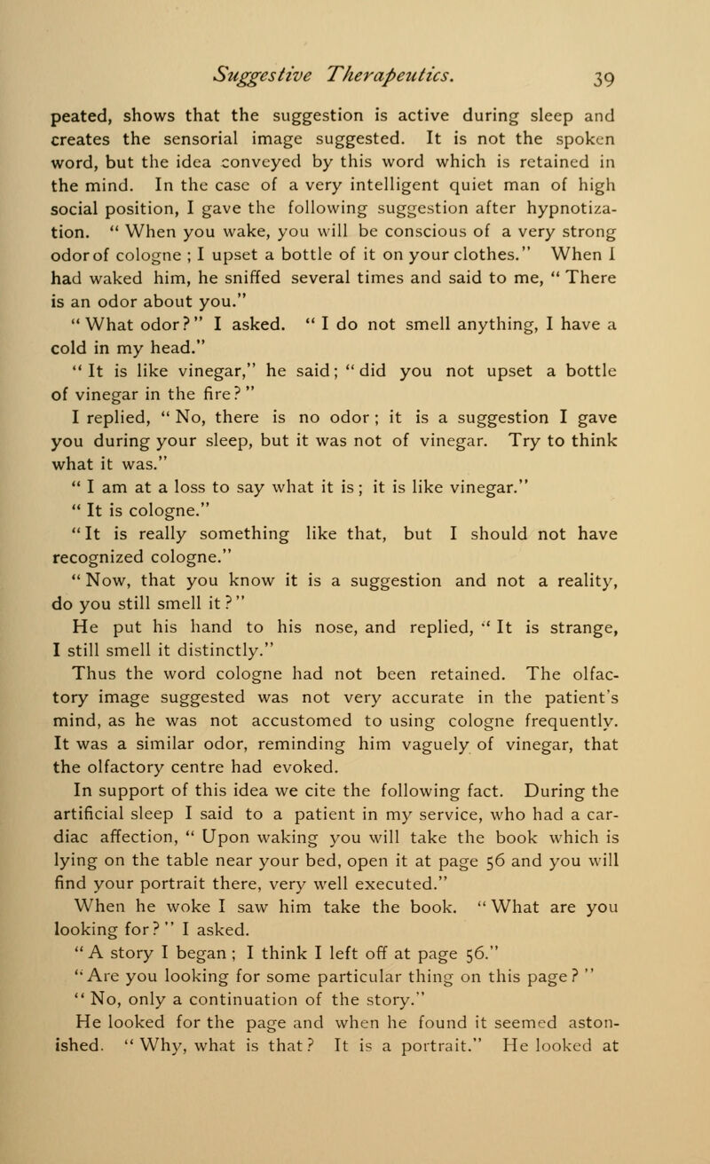 peated, shows that the suggestion is active during sleep and creates the sensorial image suggested. It is not the spoken word, but the idea conveyed by this word which is retained in the mind. In the case of a very intelligent quiet man of high social position, I gave the following suggestion after hypnotiza- tion.  When you wake, you will be conscious of a very strong odor of cologne ; I upset a bottle of it on your clothes. When I had waked him, he sniffed several times and said to me,  There is an odor about you. What odor? I asked.  I do not smell anything, I have a cold in my head. It is like vinegar, he said; did you not upset a bottle of vinegar in the fire?  I replied,  No, there is no odor ; it is a suggestion I gave you during your sleep, but it was not of vinegar. Try to think what it was.  I am at a loss to say what it is; it is like vinegar.  It is cologne.  It is really something like that, but I should not have recognized cologne.  Now, that you know it is a suggestion and not a reality, do you still smell it ?  He put his hand to his nose, and replied,  It is strange, I still smell it distinctly. Thus the word cologne had not been retained. The olfac- tory image suggested was not very accurate in the patient's mind, as he was not accustomed to using cologne frequently. It was a similar odor, reminding him vaguely of vinegar, that the olfactory centre had evoked. In support of this idea we cite the following fact. During the artificial sleep I said to a patient in my service, who had a car- diac affection,  Upon waking you will take the book which is lying on the table near your bed, open it at page 56 and you will find your portrait there, very well executed. When he woke I saw him take the book.  What are you looking for?  I asked.  A story I began ; I think I left off at page 56. Are you looking for some particular thing on this page?   No, only a continuation of the story. He looked for the page and when he found it seemed aston- ished.  Why, what is that? It is a portrait. He looked at