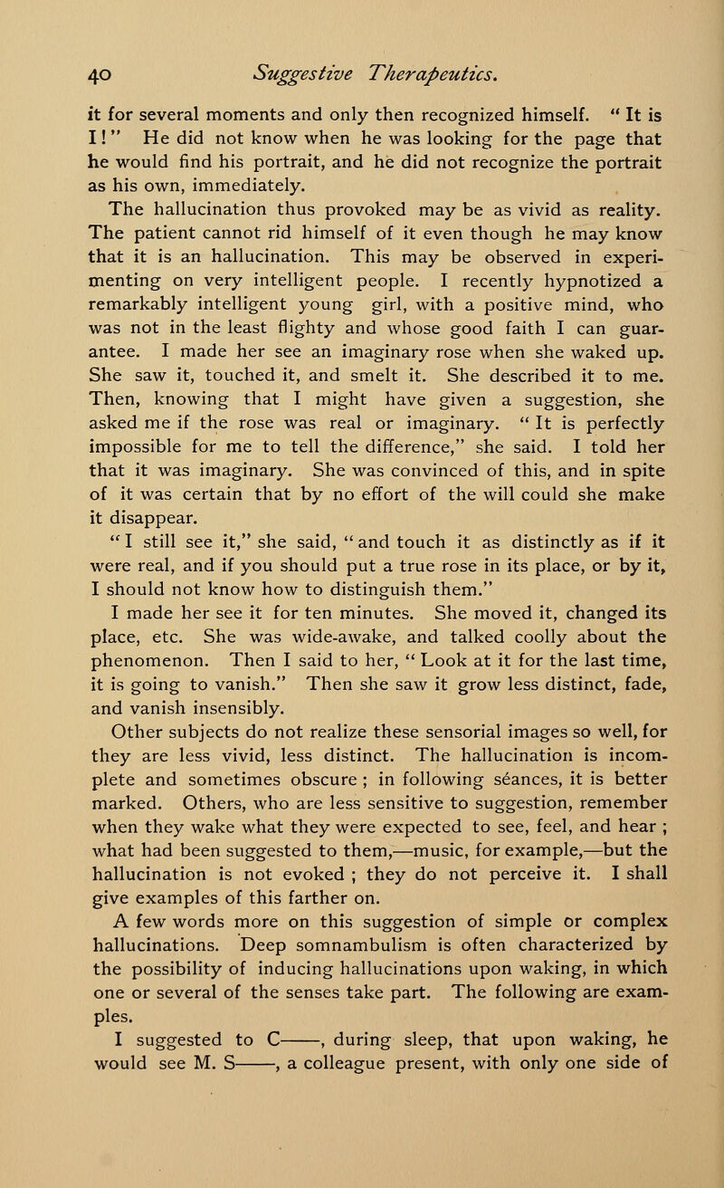 it for several moments and only then recognized himself.  It is I!  He did not know when he was looking for the page that he would find his portrait, and he did not recognize the portrait as his own, immediately. The hallucination thus provoked may be as vivid as reality. The patient cannot rid himself of it even though he may know that it is an hallucination. This may be observed in experi- menting on very intelligent people. I recently hypnotized a remarkably intelligent young girl, with a positive mind, who was not in the least flighty and whose good faith I can guar- antee. I made her see an imaginary rose when she waked up. She saw it, touched it, and smelt it. She described it to me. Then, knowing that I might have given a suggestion, she asked me if the rose was real or imaginary.  It is perfectly impossible for me to tell the difference, she said. I told her that it was imaginary. She was convinced of this, and in spite of it was certain that by no effort of the will could she make it disappear.  I still see it, she said,  and touch it as distinctly as if it were real, and if you should put a true rose in its place, or by it, I should not know how to distinguish them. I made her see it for ten minutes. She moved it, changed its place, etc. She was wide-awake, and talked coolly about the phenomenon. Then I said to her,  Look at it for the last time, it is going to vanish. Then she saw it grow less distinct, fade, and vanish insensibly. Other subjects do not realize these sensorial images so well, for they are less vivid, less distinct. The hallucination is incom- plete and sometimes obscure ; in following seances, it is better marked. Others, who are less sensitive to suggestion, remember when they wake what they were expected to see, feel, and hear ; what had been suggested to them,—music, for example,—but the hallucination is not evoked ; they do not perceive it. I shall give examples of this farther on. A few words more on this suggestion of simple or complex hallucinations. Deep somnambulism is often characterized by the possibility of inducing hallucinations upon waking, in which one or several of the senses take part. The following are exam- ples. I suggested to C , during sleep, that upon waking, he would see M. S , a colleague present, with only one side of
