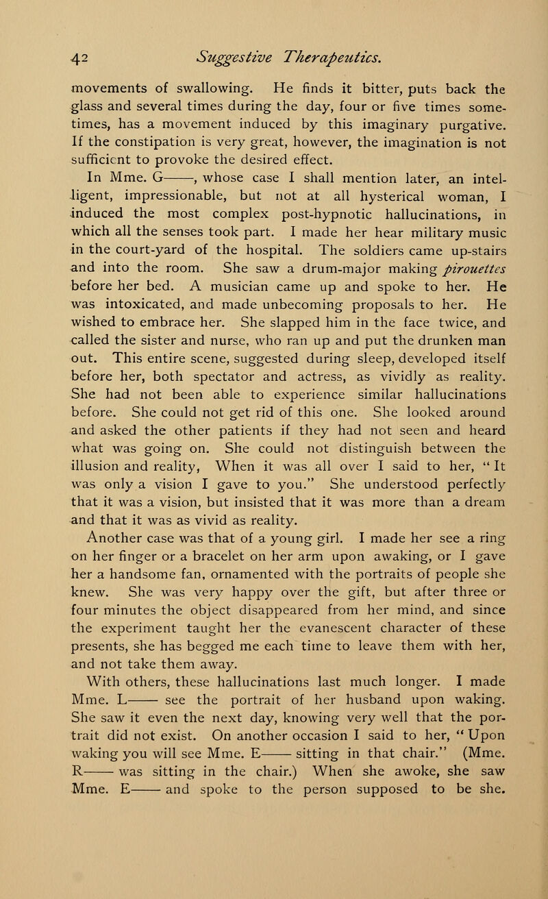 movements of swallowing. He finds it bitter, puts back the glass and several times during the day, four or five times some- times, has a movement induced by this imaginary purgative. If the constipation is very great, however, the imagination is not sufficient to provoke the desired effect. In Mme. G , whose case I shall mention later, an intel- ligent, impressionable, but not at all hysterical woman, I induced the most complex post-hypnotic hallucinations, in which all the senses took part. I made her hear military music in the court-yard of the hospital. The soldiers came up-stairs and into the room. She saw a drum-major making pirouettes before her bed. A musician came up and spoke to her. He was intoxicated, and made unbecoming proposals to her. He wished to embrace her. She slapped him in the face twice, and called the sister and nurse, who ran up and put the drunken man out. This entire scene, suggested during sleep, developed itself before her, both spectator and actress, as vividly as reality. She had not been able to experience similar hallucinations before. She could not get rid of this one. She looked around and asked the other patients if they had not seen and heard what was going on. She could not distinguish between the illusion and reality, When it was all over I said to her,  It was only a vision I gave to you. She understood perfectly that it was a vision, but insisted that it was more than a dream and that it was as vivid as reality. Another case was that of a young girl. I made her see a ring on her finger or a bracelet on her arm upon awaking, or I gave her a handsome fan, ornamented with the portraits of people she knew. She was very happy over the gift, but after three or four minutes the object disappeared from her mind, and since the experiment taught her the evanescent character of these presents, she has begged me each time to leave them with her, and not take them away. With others, these hallucinations last much longer. I made Mme. L see the portrait of her husband upon waking. She saw it even the next day, knowing very well that the por- trait did not exist. On another occasion I said to her,  Upon waking you will see Mme. E sitting in that chair. (Mme. R was sitting in the chair.) When she awoke, she saw Mme. E and spoke to the person supposed to be she.