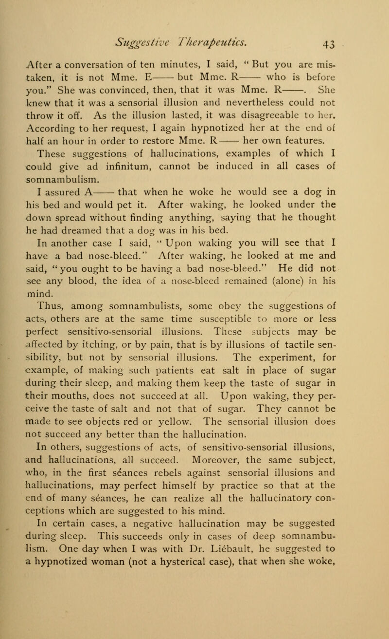 After a conversation of ten minutes, I said,  But you are mis- taken, it is not Mme. E but Mine. R who is before you. She was convinced, then, that it was Mme. R . She knew that it was a sensorial illusion and nevertheless could not throw it off. As the illusion lasted, it was disagreeable to her. According to her request, I again hypnotized her at the end of half an hour in order to restore Mme. R her own features. These suggestions of hallucinations, examples of which I could give ad infinitum, cannot be induced in all cases of somnambulism. I assured A that when he woke he would see a dog in his bed and would pet it. After waking, he looked under the down spread without finding anything, saying that he thought he had dreamed that a dog was in his bed. In another case I said,  Upon waking you will see that I have a bad nose-bleed. After waking, he looked at me and said,  you ought to be having a bad nose-bleed. He did not see any blood, the idea of a nose-bleed remained (alone) in his mind. Thus, among somnambulists, some obey the suggestions of acts, others are at the same time susceptible to more or less perfect sensitivo-sensorial illusions. These subjects may be affected by itching, or by pain, that is by illusions of tactile sen- sibility, but not by sensorial illusions. The experiment, for example, of making such patients eat salt in place of sugar during their sleep, and making them keep the taste of sugar in their mouths, does not succeed at all. Upon waking, they per- ceive the taste of salt and not that of sugar. They cannot be made to see objects red or yellow. The sensorial illusion does not succeed any better than the hallucination. In others, suggestions of acts, of sensitivo-sensorial illusions, and hallucinations, all succeed. Moreover, the same subject, who, in the first stances rebels against sensorial illusions and hallucinations, may perfect himself by practice so that at the end of many seances, he can realize all the hallucinatory con- ceptions which are suggested to his mind. In certain cases, a negative hallucination may be suggested during sleep. This succeeds only in cases of deep somnambu- lism. One day when I was with Dr. Liebault, he suggested to a hypnotized woman (not a hysterical case), that when she woke,