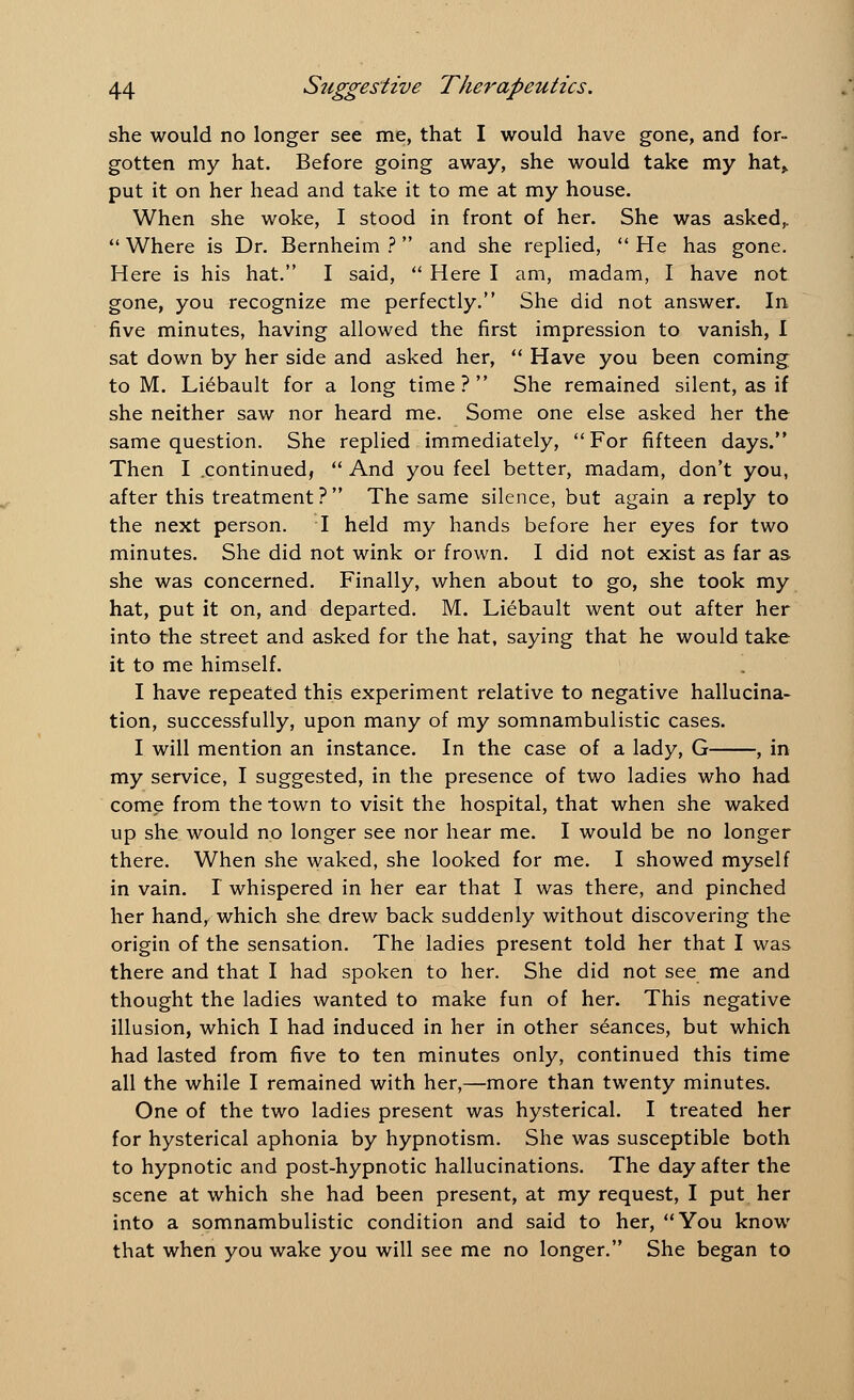 she would no longer see me, that I would have gone, and for- gotten my hat. Before going away, she would take my hat> put it on her head and take it to me at my house. When she woke, I stood in front of her. She was asked,.  Where is Dr. Bernheim ?  and she replied,  He has gone. Here is his hat. I said,  Here I am, madam, I have not gone, you recognize me perfectly. She did not answer. In five minutes, having allowed the first impression to vanish, I sat down by her side and asked her,  Have you been coming to M. Liebault for a long time ?  She remained silent, as if she neither saw nor heard me. Some one else asked her the same question. She replied immediately, For fifteen days. Then I .continued,  And you feel better, madam, don't you, after this treatment ?  The same silence, but again a reply to the next person. I held my hands before her eyes for two minutes. She did not wink or frown. I did not exist as far as she was concerned. Finally, when about to go, she took my hat, put it on, and departed. M. Liebault went out after her into the street and asked for the hat, saying that he would take it to me himself. I have repeated this experiment relative to negative hallucina- tion, successfully, upon many of my somnambulistic cases. I will mention an instance. In the case of a lady, G , in my service, I suggested, in the presence of two ladies who had come from the town to visit the hospital, that when she waked up she would no longer see nor hear me. I would be no longer there. When she waked, she looked for me. I showed myself in vain. I whispered in her ear that I was there, and pinched her hand, which she drew back suddenly without discovering the origin of the sensation. The ladies present told her that I was there and that I had spoken to her. She did not see me and thought the ladies wanted to make fun of her. This negative illusion, which I had induced in her in other seances, but which had lasted from five to ten minutes only, continued this time all the while I remained with her,—more than twenty minutes. One of the two ladies present was hysterical. I treated her for hysterical aphonia by hypnotism. She was susceptible both to hypnotic and post-hypnotic hallucinations. The day after the scene at which she had been present, at my request, I put her into a somnambulistic condition and said to her, You know that when you wake you will see me no longer. She began to