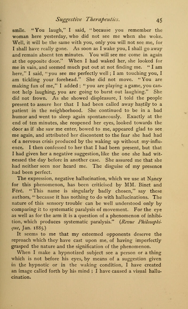 smile. You laugh, I said, because you remember the woman here yesterday, who did not see me when she woke. Well, it will be the same with you, only you will not see me, for I shall have really gone. As soon as I wake you, I shall go away and remain absent ten minutes. You will see me come in again at the opposite door. When I had waked her, she looked for me in vain, and seemed much put out at not finding me.  I am here, I said, you see me perfectly well ; I am touching you, I am tickling your forehead. She did not move. You are making fun of me, I added ; you are playing a game, you can- not help laughing, you are going to burst out laughing. She did not frown. As she showed displeasure, I told the people present to assure her that I had been called away hastily to a patient in the neighborhood. She continued to be in a bad humor and went to sleep again spontaneously. Exactly at the end of ten minutes, she reopened her eyes, looked towards the door as if she saw me enter, bowed to me, appeared glad to see me again, and attributed her discontent to the fear she had had of a nervous crisis produced by the waking up without my influ- ence. I then confessed to her that I had been present, but that I had given her a negative suggestion, like the one she had wit- nessed the day before in another case. She assured me that she had neither seen nor heard me. The disguise of my presence had been perfect. The expression, negative hallucination, which we use at Nancy for this phenomenon, has been criticised by MM. Binet and Fer£. This name is singularly badly chosen, say these authors,  because it has nothing to do with hallucinations. The nature of this sensory trouble can be well understood only by comparing it to systematic paralysis of movement. For the eye as well as for the arm it is a question of a phenomenon of inhibi- tion, which produces systematic paralysis. {Revue Philosophi- quey Jan. 1885.) It seems to me that my esteemed opponents deserve the reproach which they have cast upon me, of having imperfectly grasped the nature and the signification of the phenomenon. When I make a hypnotized subject see a person or a thing which is not before his eyes, by means of a suggestion given in the hypnotic or in the waking condition, I have created an image called forth by his mind ; I have caused a visual hallu- cination.