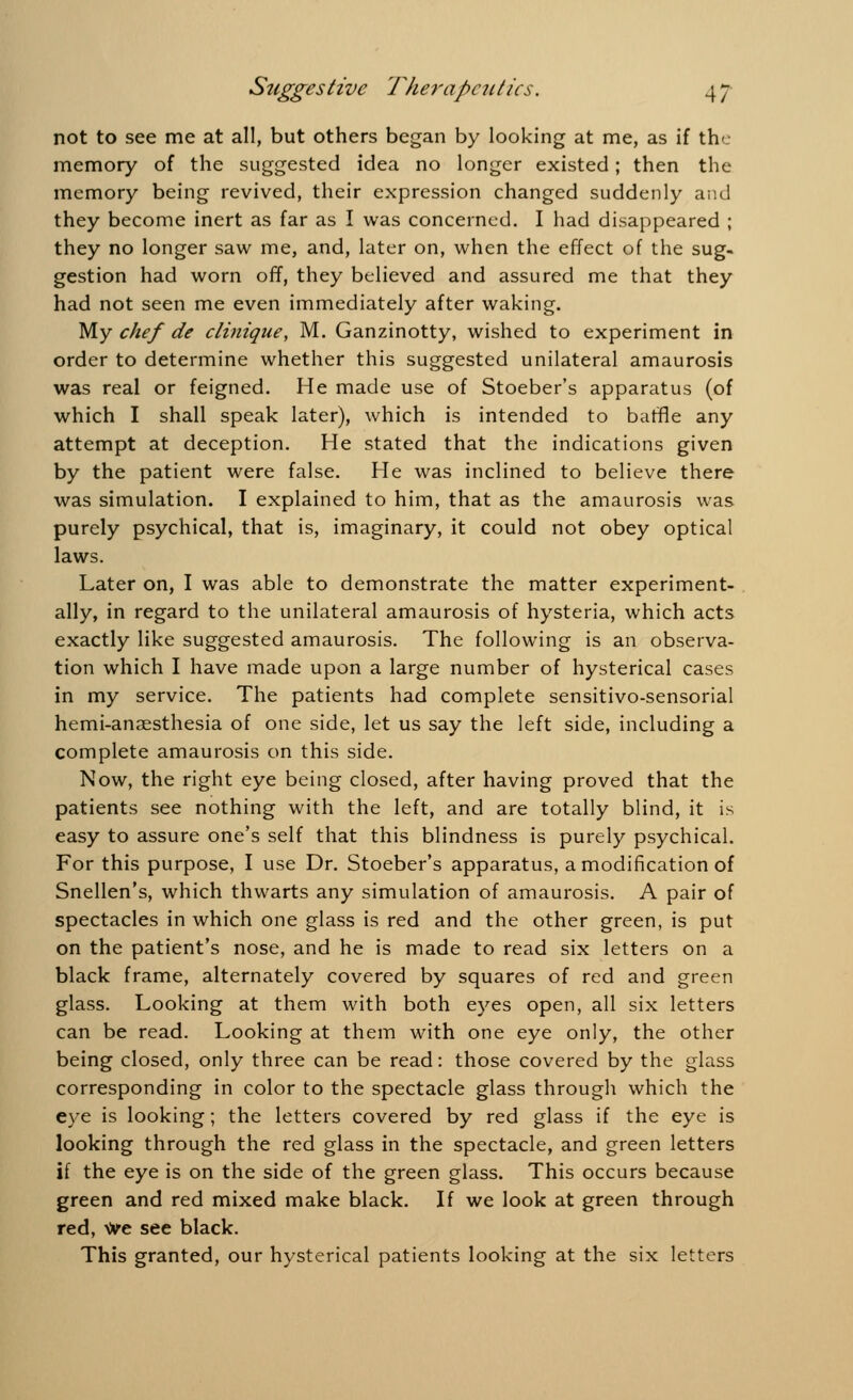 not to see me at all, but others began by looking at me, as if the memory of the suggested idea no longer existed; then the memory being revived, their expression changed suddenly and they become inert as far as I was concerned. I had disappeared ; they no longer saw me, and, later on, when the effect of the sug- gestion had worn off, they believed and assured me that they had not seen me even immediately after waking. My chef de clinique, M. Ganzinotty, wished to experiment in order to determine whether this suggested unilateral amaurosis was real or feigned. He made use of Stoeber's apparatus (of which I shall speak later), which is intended to baffle any attempt at deception. He stated that the indications given by the patient were false. He was inclined to believe there was simulation. I explained to him, that as the amaurosis was purely psychical, that is, imaginary, it could not obey optical laws. Later on, I was able to demonstrate the matter experiment- ally, in regard to the unilateral amaurosis of hysteria, which acts exactly like suggested amaurosis. The following is an observa- tion which I have made upon a large number of hysterical cases in my service. The patients had complete sensitivo-sensorial hemi-anaesthesia of one side, let us say the left side, including a complete amaurosis on this side. Now, the right eye being closed, after having proved that the patients see nothing with the left, and are totally blind, it is easy to assure one's self that this blindness is purely psychical. For this purpose, I use Dr. Stoeber's apparatus, a modification of Snellen's, which thwarts any simulation of amaurosis. A pair of spectacles in which one glass is red and the other green, is put on the patient's nose, and he is made to read six letters on a black frame, alternately covered by squares of red and green glass. Looking at them with both eyes open, all six letters can be read. Looking at them with one eye only, the other being closed, only three can be read: those covered by the glass corresponding in color to the spectacle glass through which the eye is looking; the letters covered by red glass if the eye is looking through the red glass in the spectacle, and green letters if the eye is on the side of the green glass. This occurs because green and red mixed make black. If we look at green through red, We see black. This granted, our hysterical patients looking at the six letters