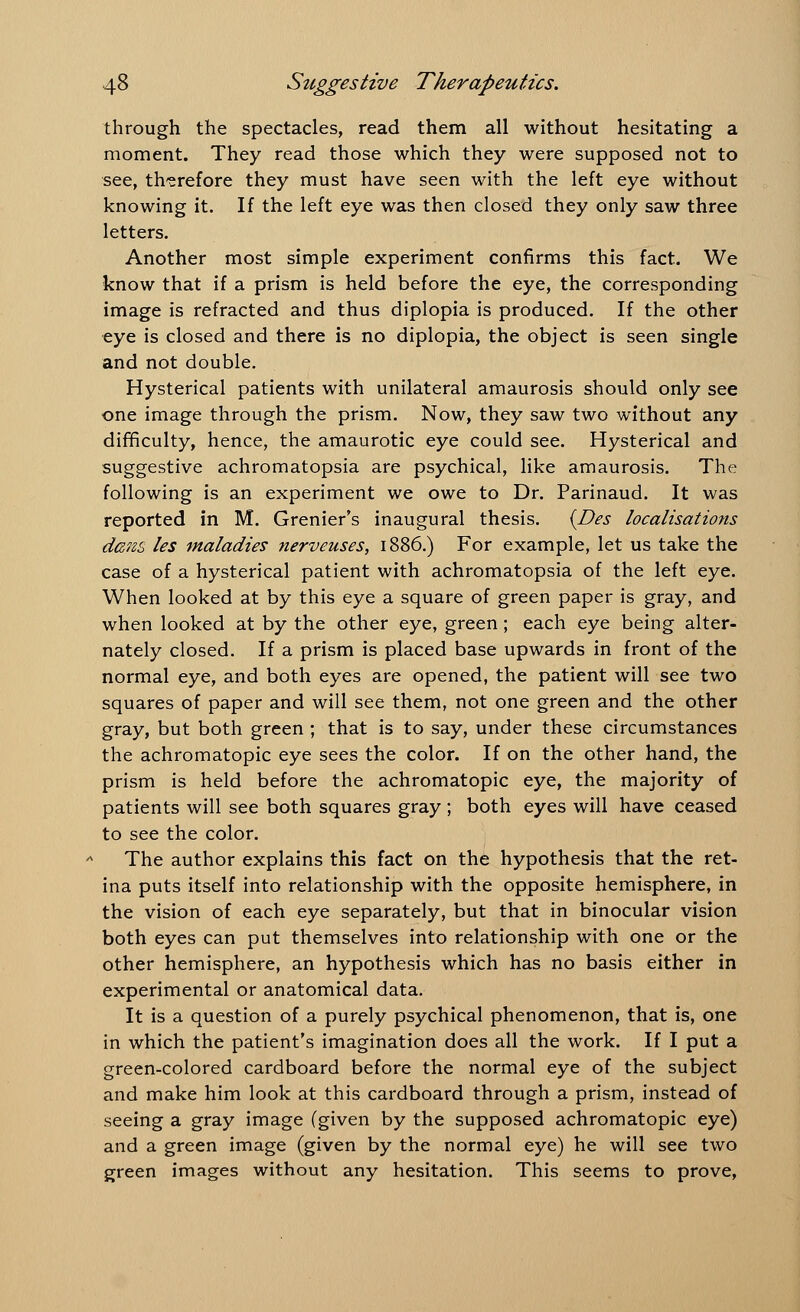 through the spectacles, read them all without hesitating a moment. They read those which they were supposed not to see, therefore they must have seen with the left eye without knowing it. If the left eye was then closed they only saw three letters. Another most simple experiment confirms this fact. We know that if a prism is held before the eye, the corresponding image is refracted and thus diplopia is produced. If the other eye is closed and there is no diplopia, the object is seen single and not double. Hysterical patients with unilateral amaurosis should only see one image through the prism. Now, they saw two without any difficulty, hence, the amaurotic eye could see. Hysterical and suggestive achromatopsia are psychical, like amaurosis. The following is an experiment we owe to Dr. Parinaud. It was reported in M. Grenier's inaugural thesis. {Des localisations dans les maladies nerveuses, 1886.) For example, let us take the case of a hysterical patient with achromatopsia of the left eye. When looked at by this eye a square of green paper is gray, and when looked at by the other eye, green; each eye being alter- nately closed. If a prism is placed base upwards in front of the normal eye, and both eyes are opened, the patient will see two squares of paper and will see them, not one green and the other gray, but both green ; that is to say, under these circumstances the achromatopic eye sees the color. If on the other hand, the prism is held before the achromatopic eye, the majority of patients will see both squares gray ; both eyes will have ceased to see the color. The author explains this fact on the hypothesis that the ret- ina puts itself into relationship with the opposite hemisphere, in the vision of each eye separately, but that in binocular vision both eyes can put themselves into relationship with one or the other hemisphere, an hypothesis which has no basis either in experimental or anatomical data. It is a question of a purely psychical phenomenon, that is, one in which the patient's imagination does all the work. If I put a green-colored cardboard before the normal eye of the subject and make him look at this cardboard through a prism, instead of seeing a gray image (given by the supposed achromatopic eye) and a green image (given by the normal eye) he will see two green images without any hesitation. This seems to prove,