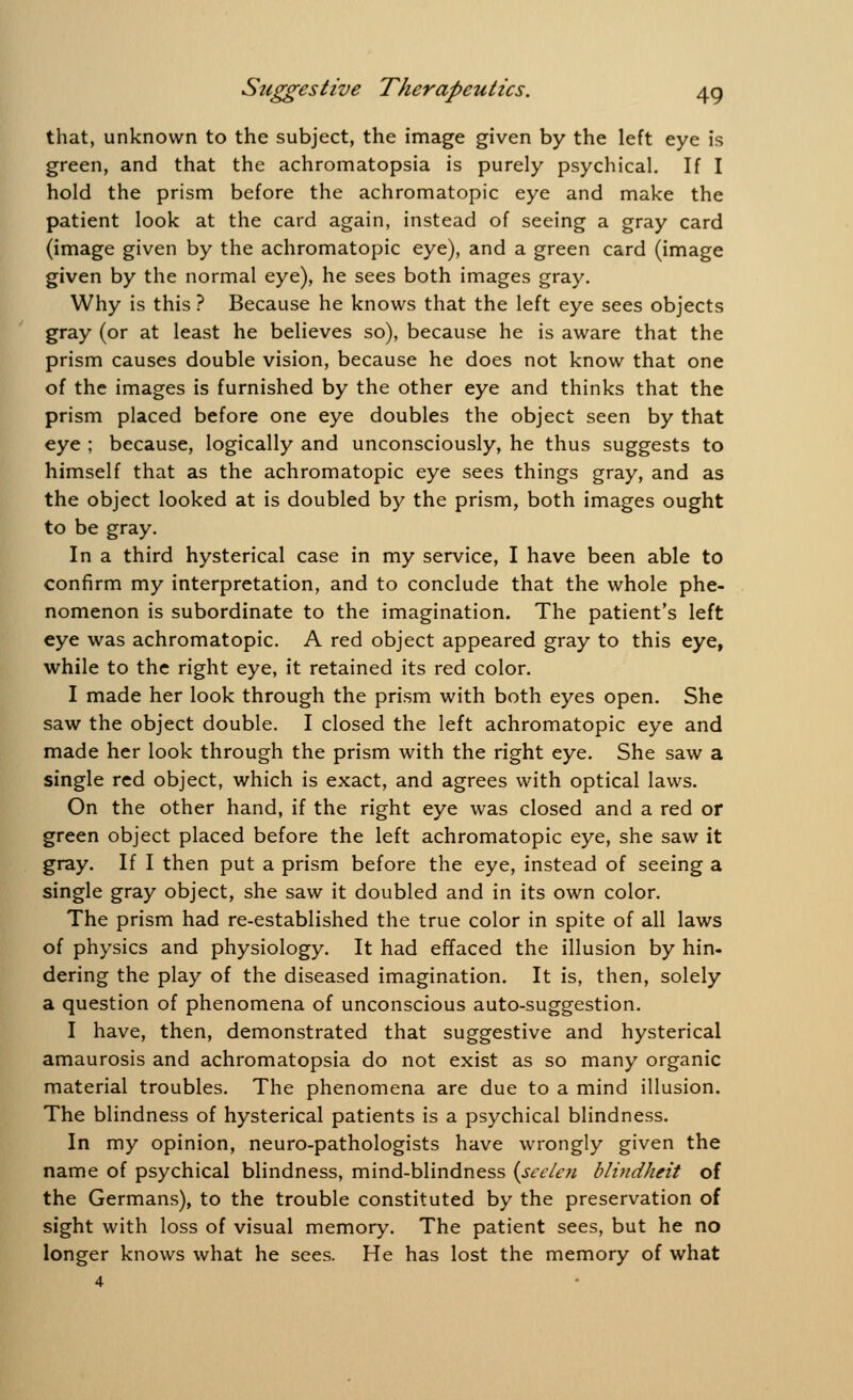 that, unknown to the subject, the image given by the left eye is green, and that the achromatopsia is purely psychical. If I hold the prism before the achromatopic eye and make the patient look at the card again, instead of seeing a gray card (image given by the achromatopic eye), and a green card (image given by the normal eye), he sees both images gray. Why is this ? Because he knows that the left eye sees objects gray (or at least he believes so), because he is aware that the prism causes double vision, because he does not know that one of the images is furnished by the other eye and thinks that the prism placed before one eye doubles the object seen by that eye ; because, logically and unconsciously, he thus suggests to himself that as the achromatopic eye sees things gray, and as the object looked at is doubled by the prism, both images ought to be gray. In a third hysterical case in my service, I have been able to confirm my interpretation, and to conclude that the whole phe- nomenon is subordinate to the imagination. The patient's left eye was achromatopic. A red object appeared gray to this eye, while to the right eye, it retained its red color. I made her look through the prism with both eyes open. She saw the object double. I closed the left achromatopic eye and made her look through the prism with the right eye. She saw a single red object, which is exact, and agrees with optical laws. On the other hand, if the right eye was closed and a red or green object placed before the left achromatopic eye, she saw it gray. If I then put a prism before the eye, instead of seeing a single gray object, she saw it doubled and in its own color. The prism had re-established the true color in spite of all laws of physics and physiology. It had effaced the illusion by hin- dering the play of the diseased imagination. It is, then, solely a question of phenomena of unconscious auto-suggestion. I have, then, demonstrated that suggestive and hysterical amaurosis and achromatopsia do not exist as so many organic material troubles. The phenomena are due to a mind illusion. The blindness of hysterical patients is a psychical blindness. In my opinion, neuro-pathologists have wrongly given the name of psychical blindness, mind-blindness {seeten blindheit of the Germans), to the trouble constituted by the preservation of sight with loss of visual memory. The patient sees, but he no longer knows what he sees. He has lost the memory of what 4