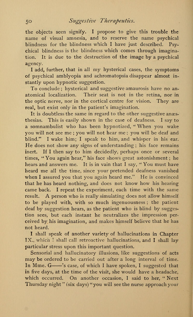 the objects seen signify. I propose to give this trouble the name of visual amnesia, and to reserve the name psychical blindness for the blindness which I have just described. Psy- chical blindness is the blindness which comes through imagina- tion. It is due to the destruction of the image by a psychical agency. I add, further, that in all my hysterical cases, the symptoms of psychical amblyopia and achromatopsia disappear almost in- stantly upon hypnotic suggestion. To conclude; hysterical and suggestive amaurosis have no an- atomical localization. Their seat is not in the retina, nor in the optic nerve, nor in the cortical centre for vision. They are real, but exist only in the patient's imagination. It is doubtless the same in regard to the other suggestive anaes- thesias. This is easily shown in the case of deafness. I say to a somnambulist who has been hypnotized,  When you wake you will not see me ; you will not hear me; you will be deaf and blind. I wake him; I speak to him, and whisper in his ear. He does not show any signs of understanding; his face remains inert. If I then say to him decidedly, perhaps once or several times,  You again hear, his face shows great astonishment; he hears and answers me. It is in vain that I say,  You must have heard me all the time, since your pretended deafness vanished when I assured you that you again heard me. He is convinced that he has heard nothing, and does not know how his hearing came back. I repeat the experiment, each time with the same result. A person who is really simulating does not allow himself to be played with, with so much ingenuousness ; the patient deaf by suggestion hears, as the patient who is blind by sugges- tion sees, but each instant he neutralizes the impression per- ceived by his imagination, and makes himself believe that he has not heard. I shall speak of another variety of hallucinations in Chapter IX., which I shall call retroactive hallucinations, and I shall lay particular stress upon this important question. Sensorial and hallucinatory illusions, like suggestions of acts may be ordered to be carried out after a long interval of time. In Mme. G 's case, of which I have spoken, I suggested that in five days, at the time of the visit, she would have a headache, which occurred. On another occasion, I said to her,  Next Thursday night  (six days) you will seethe nurse approach your