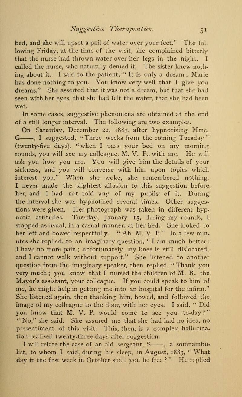 bed, and she will upset a pail of water over your feet. The fol- lowing Friday, at the time of the visit, she complained bitterly that the nurse had thrown water over her legs in the night. I called the nurse, who naturally denied it. The sister knew noth- ing about it. I said to the patient,  It is only a dream ; Marie has done nothing to you. You know very well that I give you dreams. She asserted that it was not a dream, but that she had seen with her eyes, that she had felt the water, that she had been wet. In some cases, suggestive phenomena are obtained at the end of a still longer interval. The following are two examples. On Saturday, December 22, 1883, after hypnotizing Mme. G , I suggested, Three weeks from the coming Tuesday (twenty-five days),  when I pass your bed on my morning rounds, you will see my colleague, M. V. P., with me. He will ask you how you are. You will give him the details of your sickness, and you will converse with him upon topics which interest you. When she woke, she remembered nothing. I never made the slightest allusion to this suggestion before her, and I had not told any of my pupils of it. During the interval she was hypnotized several times. Other sugges- tions were given. Her photograph was taken in different hyp- notic attitudes. Tuesday, January 15, during my rounds, I stopped as usual, in a casual manner, at her bed. She looked to her left and bowed respectfully.  Ah, M. V. P. In a few min- utes she replied, to an imaginary question,  I am much better; I have no more pain ; unfortunately, my knee is still dislocated, and I cannot walk without support. She listened to another question from the imaginary speaker, then replied,  Thank you very much; you know that I nursed the children of M. B., the Mayor's assistant, your colleague. If you could speak to him of me, he might help in getting me into an hospital for the infirm. She listened again, then thanking him, bowed, and followed the image of my colleague to the door, with her eyes. I said,  Did you know that M. V. P. would come to see you to-day ?  No, she said. She assured me that she had had no idea, no presentiment of this visit. This, then, is a complex hallucina- tion realized twenty-three days after suggestion. I will relate the case of an old sergeant, S , a somnambu- list, to whom I said, during his sleep, in August, 1883, What day in the first week in October shall you be free ?  He replied