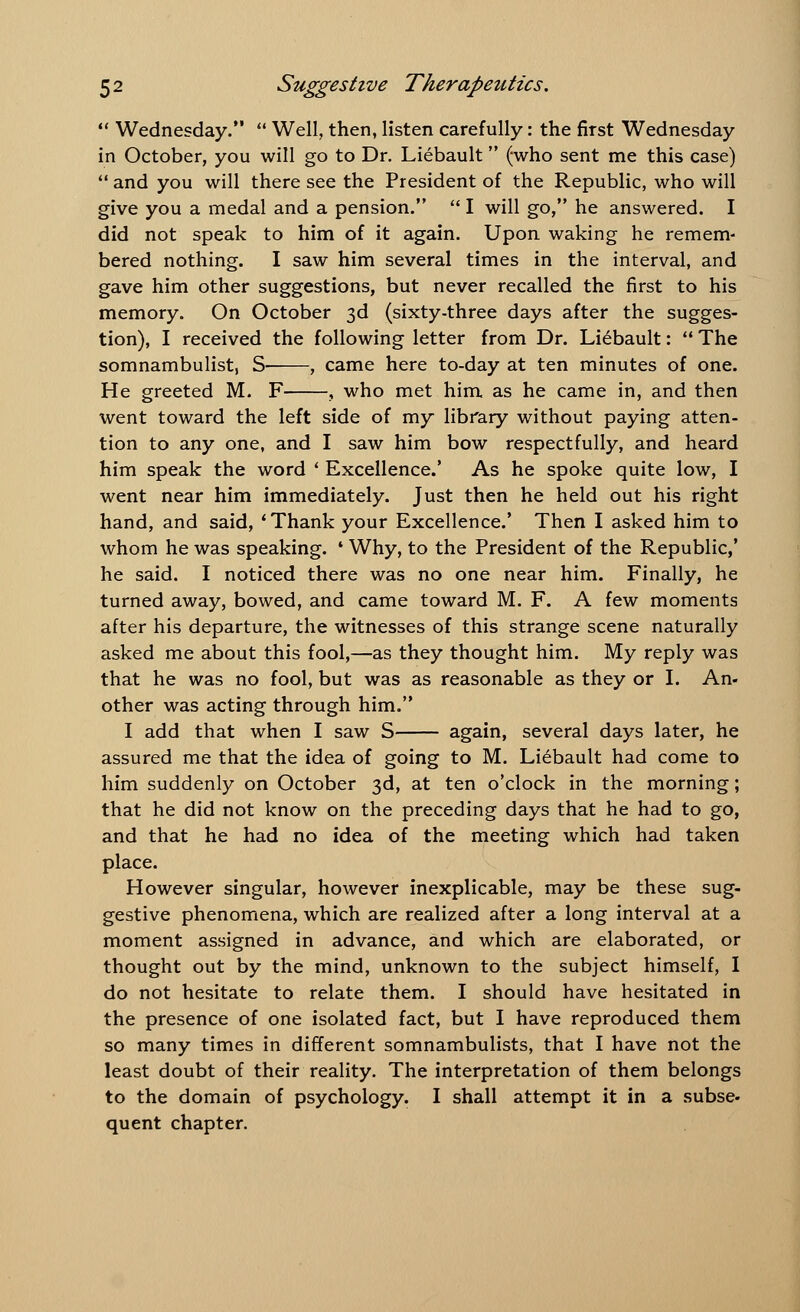  Wednesday.  Well, then, listen carefully: the first Wednesday in October, you will go to Dr. Liebault (who sent me this case)  and you will there see the President of the Republic, who will give you a medal and a pension.  I will go, he answered. I did not speak to him of it again. Upon waking he remem- bered nothing. I saw him several times in the interval, and gave him other suggestions, but never recalled the first to his memory. On October 3d (sixty-three days after the sugges- tion), I received the following letter from Dr. Li6bault:  The somnambulist, S- , came here to-day at ten minutes of one. He greeted M. F , who met him as he came in, and then went toward the left side of my library without paying atten- tion to any one, and I saw him bow respectfully, and heard him speak the word ' Excellence.' As he spoke quite low, I went near him immediately. Just then he held out his right hand, and said, ' Thank your Excellence.' Then I asked him to whom he was speaking. ' Why, to the President of the Republic,' he said. I noticed there was no one near him. Finally, he turned away, bowed, and came toward M. F. A few moments after his departure, the witnesses of this strange scene naturally asked me about this fool,—as they thought him. My reply was that he was no fool, but was as reasonable as they or I. An- other was acting through him. I add that when I saw S again, several days later, he assured me that the idea of going to M. Liebault had come to him suddenly on October 3d, at ten o'clock in the morning; that he did not know on the preceding days that he had to go, and that he had no idea of the meeting which had taken place. However singular, however inexplicable, may be these sug- gestive phenomena, which are realized after a long interval at a moment assigned in advance, and which are elaborated, or thought out by the mind, unknown to the subject himself, I do not hesitate to relate them. I should have hesitated in the presence of one isolated fact, but I have reproduced them so many times in different somnambulists, that I have not the least doubt of their reality. The interpretation of them belongs to the domain of psychology. I shall attempt it in a subse- quent chapter.