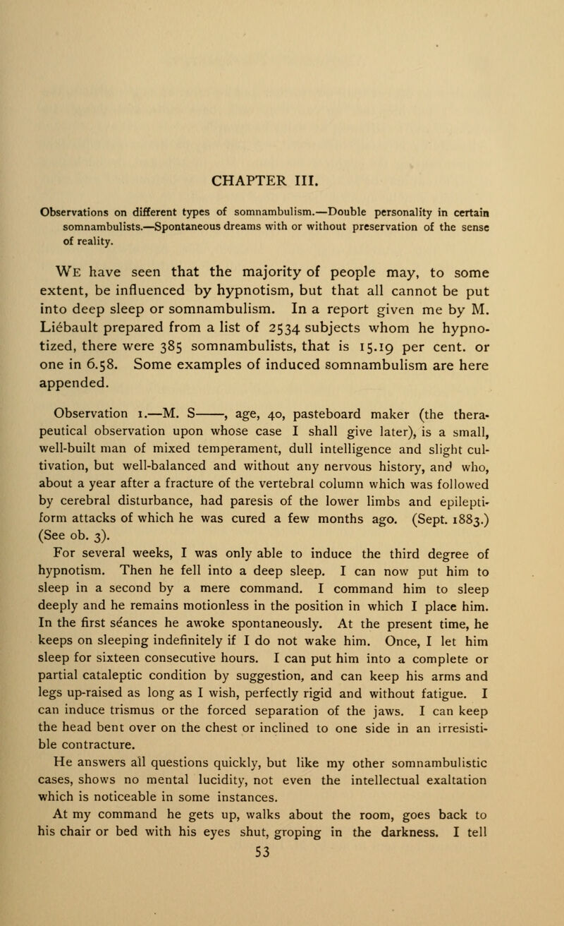CHAPTER III. Observations on different types of somnambulism.—Double personality in certain somnambulists.—Spontaneous dreams with or without preservation of the sense of reality. We have seen that the majority of people may, to some extent, be influenced by hypnotism, but that all cannot be put into deep sleep or somnambulism. In a report given me by M. Liebault prepared from a list of 2534 subjects whom he hypno- tized, there were 385 somnambulists, that is 15.19 per cent, or one in 6.58. Some examples of induced somnambulism are here appended. Observation 1.—M. S , age, 40, pasteboard maker (the thera- peutical observation upon whose case I shall give later), is a small, well-built man of mixed temperament, dull intelligence and slight cul- tivation, but well-balanced and without any nervous history, and who, about a year after a fracture of the vertebral column which was followed by cerebral disturbance, had paresis of the lower limbs and epilepti- form attacks of which he was cured a few months ago. (Sept. 1883.) (See ob. 3). For several weeks, I was only able to induce the third degree of hypnotism. Then he fell into a deep sleep. I can now put him to sleep in a second by a mere command. I command him to sleep deeply and he remains motionless in the position in which I place him. In the first se'ances he awoke spontaneously. At the present time, he keeps on sleeping indefinitely if I do not wake him. Once, I let him sleep for sixteen consecutive hours. I can put him into a complete or partial cataleptic condition by suggestion, and can keep his arms and legs up-raised as long as I wish, perfectly rigid and without fatigue. I can induce trismus or the forced separation of the jaws. I can keep the head bent over on the chest or inclined to one side in an irresisti- ble contracture. He answers all questions quickly, but like my other somnambulistic cases, shows no mental lucidity, not even the intellectual exaltation which is noticeable in some instances. At my command he gets up, walks about the room, goes back to his chair or bed with his eyes shut, groping in the darkness. I tell