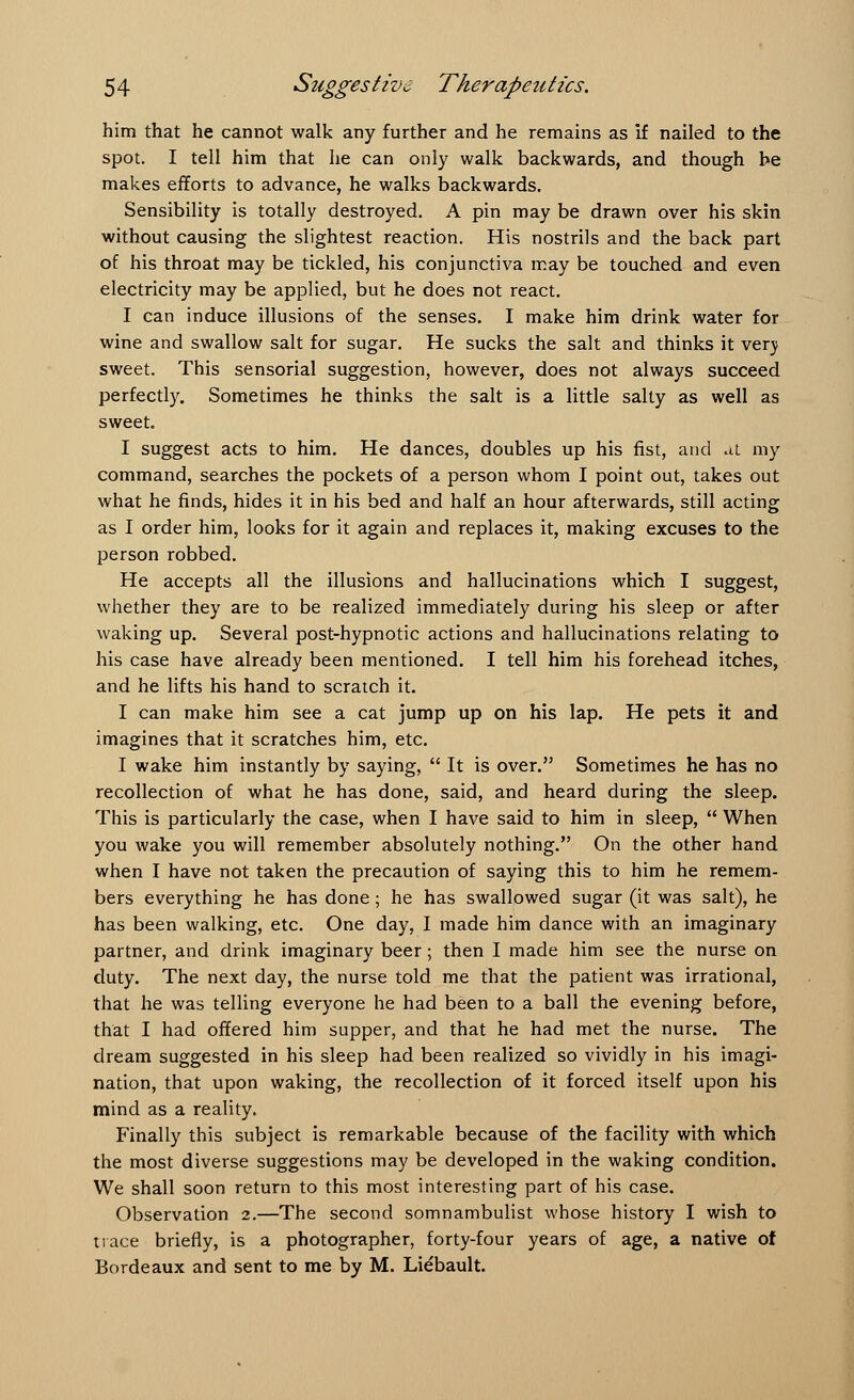 him that he cannot walk any further and he remains as if nailed to the spot. I tell him that he can only walk backwards, and though be makes efforts to advance, he walks backwards. Sensibility is totally destroyed. A pin may be drawn over his skin without causing the slightest reaction. His nostrils and the back part of his throat may be tickled, his conjunctiva may be touched and even electricity may be applied, but he does not react. I can induce illusions of the senses. I make him drink water for wine and swallow salt for sugar. He sucks the salt and thinks it verj sweet. This sensorial suggestion, however, does not always succeed perfectly. Sometimes he thinks the salt is a little salty as well as sweet I suggest acts to him. He dances, doubles up his fist, and at my command, searches the pockets of a person whom I point out, takes out what he finds, hides it in his bed and half an hour afterwards, still acting as I order him, looks for it again and replaces it, making excuses to the person robbed. He accepts all the illusions and hallucinations which I suggest, whether they are to be realized immediately during his sleep or after waking up. Several post-hypnotic actions and hallucinations relating to his case have already been mentioned. I tell him his forehead itches, and he lifts his hand to scratch it. I can make him see a cat jump up on his lap. He pets it and imagines that it scratches him, etc. I wake him instantly by saying,  It is over. Sometimes he has no recollection of what he has done, said, and heard during the sleep. This is particularly the case, when I have said to him in sleep,  When you wake you will remember absolutely nothing. On the other hand when I have not taken the precaution of saying this to him he remem- bers everything he has done ; he has swallowed sugar (it was salt), he has been walking, etc. One day, I made him dance with an imaginary partner, and drink imaginary beer; then I made him see the nurse on duty. The next day, the nurse told me that the patient was irrational, that he was telling everyone he had been to a ball the evening before, that I had offered him supper, and that he had met the nurse. The dream suggested in his sleep had been realized so vividly in his imagi- nation, that upon waking, the recollection of it forced itself upon his mind as a reality. Finally this subject is remarkable because of the facility with which the most diverse suggestions may be developed in the waking condition. We shall soon return to this most interesting part of his case. Observation 2.—The second somnambulist whose history I wish to trace briefly, is a photographer, forty-four years of age, a native of Bordeaux and sent to me by M. Liebault.