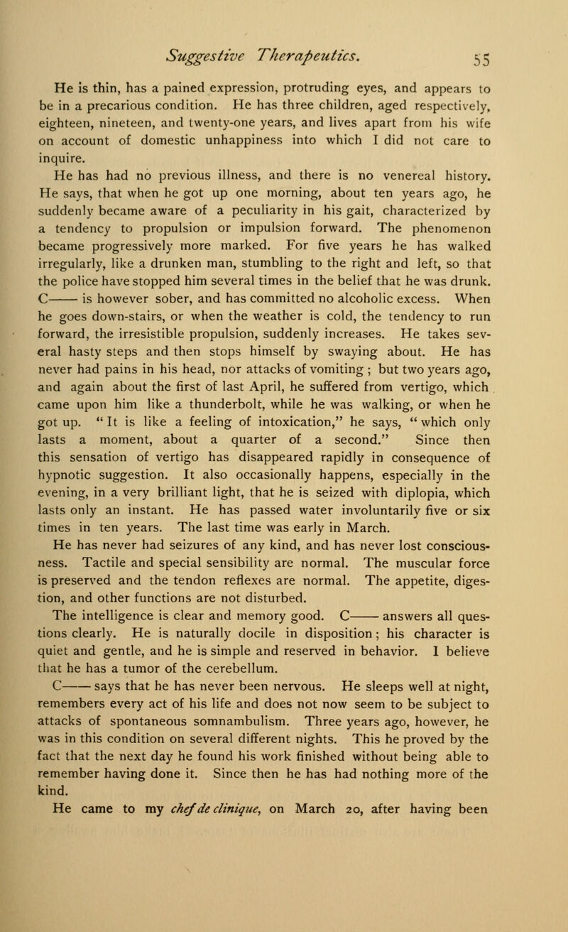 He is thin, has a pained expression, protruding eyes, and appears to be in a precarious condition. He has three children, aged respectively, eighteen, nineteen, and twenty-one years, and lives apart from his wife on account of domestic unhappiness into which I did not care to inquire. He has had no previous illness, and there is no venereal history. He says, that when he got up one morning, about ten years ago, he suddenly became aware of a peculiarity in his gait, characterized by a tendency to propulsion or impulsion forward. The phenomenon became progressively more marked. For five years he has walked irregularly, like a drunken man, stumbling to the right and left, so that the police have stopped him several times in the belief that he was drunk. C is however sober, and has committed no alcoholic excess. When he goes down-stairs, or when the weather is cold, the tendency to run forward, the irresistible propulsion, suddenly increases. He takes sev- eral hasty steps and then stops himself by swaying about. He has never had pains in his head, nor attacks of vomiting ; but two years ago, and again about the first of last April, he suffered from vertigo, which came upon him like a thunderbolt, while he was walking, or when he got up.  It is like a feeling of intoxication, he says,  which only lasts a moment, about a quarter of a second. Since then this sensation of vertigo has disappeared rapidly in consequence of hypnotic suggestion. It also occasionally happens, especially in the evening, in a very brilliant light, that he is seized with diplopia, which lasts only an instant. He has passed water involuntarily five or six times in ten years. The last time was early in March. He has never had seizures of any kind, and has never lost conscious- ness. Tactile and special sensibility are normal. The muscular force is preserved and the tendon reflexes are normal. The appetite, diges- tion, and other functions are not disturbed. The intelligence is clear and memory good. C answers all ques- tions clearly. He is naturally docile in disposition; his character is quiet and gentle, and he is simple and reserved in behavior. I believe that he has a tumor of the cerebellum. C says that he has never been nervous. He sleeps well at night, remembers every act of his life and does not now seem to be subject to attacks of spontaneous somnambulism. Three years ago, however, he was in this condition on several different nights. This he proved by the fact that the next day he found his work finished without being able to remember having done it. Since then he has had nothing more of the kind. He came to my chef de dinique, on March 20, after having been