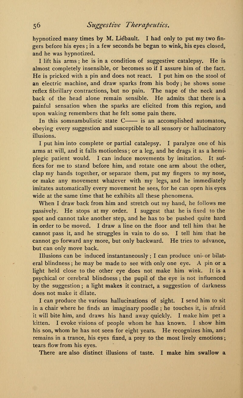 hypnotized many times by M. Liebault. I had only to put my two fin- gers before his eyes; in a few seconds he began to wink, his eyes closed, and he was hypnotized. I lift his arms ; he is in a condition of suggestive catalepsy. He is almost completely insensible, or becomes so if I assure him of the fact. He is pricked with a pin and does not react. I put him on the stool of an electric machine, and draw sparks from his body; he shows some reflex fibrillary contractions, but no pain. The nape of the neck and back of the head alone remain sensible. He admits that there is a painful sensation when the sparks are elicited from this region, and upon waking remembers that he felt some pain there. In this somnambulistic state C is an accomplished automaton, obeying every suggestion and susceptible to all sensory or hallucinatory illusions. I put him into complete or partial catalepsy. I paralyze one of his arms at will, and it falls motionless; or a leg, and he drags it as a hemi- plegic patient would. I can induce movements by imitation. It suf- fices for me to stand before him, and rotate one arm about the other, clap my hands together, or separate them, put my fingers to my nose, or make any movement whatever with my legs, and he immediately imitates automatically every movement he sees, for he can open his eyes wide at the same time that he exhibits all these phenomena. When I draw back from him and stretch out my hand, he follows me passively. He stops at my order. I suggest that he is fixed to the spot and cannot take another step, and he has to be pushed quite hard in order to be moved. I draw a line on the floor and tell him that he cannot pass it, and he struggles in vain to do so. I tell him that he cannot go forward any more, but only backward. He tries to advance, but can only move back. Illusions can be induced instantaneously; I can produce uni- or bilat- eral blindness; he may be made to see with only one eye. A pin or a light held close to the other eye does not make him wink. It is a psychical or cerebral blindness ; the pupil of the eye is not influenced by the suggestion; a light makes it contract, a suggestion of darkness does not make it dilate. I can produce the various hallucinations of sight. I send him to sit in a chair where he finds an imaginary poodle ; he touches it, is afraid it will bite him, and draws his hand away quickly. I make him pet a kitten. I evoke visions of people whom he has known. I show him his son, whom he has not seen for eight years. He recognizes him, and remains in a trance, his eyes fixed, a prey to the most lively emotions; tears flow from his eyes. There are also distinct illusions of taste. I make him swallow a