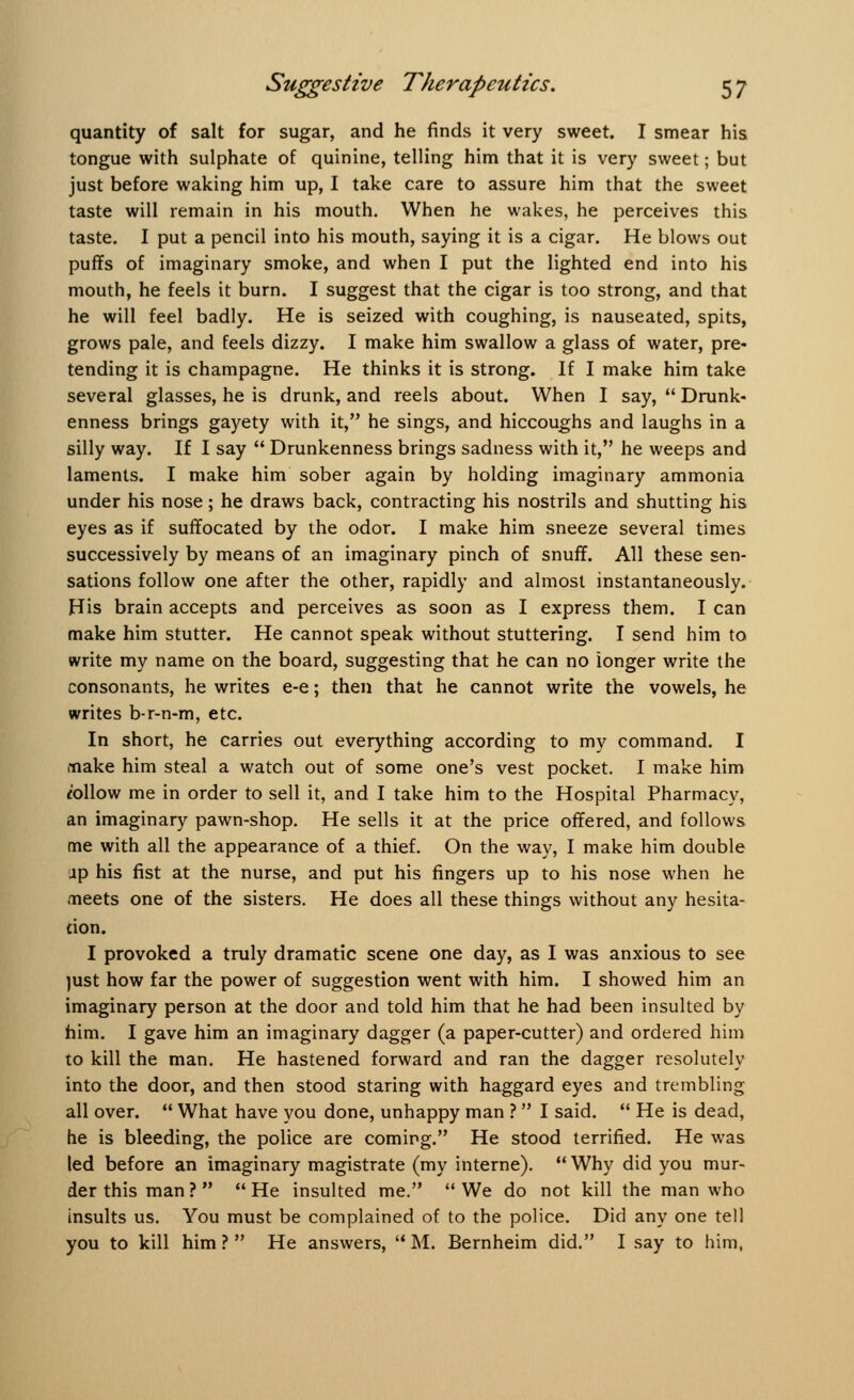 quantity of salt for sugar, and he finds it very sweet. I smear his tongue with sulphate of quinine, telling him that it is very sweet; but just before waking him up, I take care to assure him that the sweet taste will remain in his mouth. When he wakes, he perceives this taste. I put a pencil into his mouth, saying it is a cigar. He blows out puffs of imaginary smoke, and when I put the lighted end into his mouth, he feels it burn. I suggest that the cigar is too strong, and that he will feel badly. He is seized with coughing, is nauseated, spits, grows pale, and feels dizzy. I make him swallow a glass of water, pre- tending it is champagne. He thinks it is strong. If I make him take several glasses, he is drunk, and reels about. When I say,  Drunk- enness brings gayety with it, he sings, and hiccoughs and laughs in a silly way. If I say  Drunkenness brings sadness with it, he weeps and laments. I make him sober again by holding imaginary ammonia under his nose; he draws back, contracting his nostrils and shutting his eyes as if suffocated by ihe odor. I make him sneeze several times successively by means of an imaginary pinch of snuff. All these sen- sations follow one after the other, rapidly and almost instantaneously. His brain accepts and perceives as soon as I express them. I can make him stutter. He cannot speak without stuttering. I send him to write my name on the board, suggesting that he can no longer write the consonants, he writes e-e; then that he cannot write the vowels, he writes b-r-n-m, etc. In short, he carries out everything according to my command. I make him steal a watch out of some one's vest pocket. I make him follow me in order to sell it, and I take him to the Hospital Pharmacy, an imaginary pawn-shop. He sells it at the price offered, and follows me with all the appearance of a thief. On the way, I make him double ap his fist at the nurse, and put his fingers up to his nose when he meets one of the sisters. He does all these things without any hesita- tion. I provoked a truly dramatic scene one day, as I was anxious to see just how far the power of suggestion went with him. I showed him an imaginary person at the door and told him that he had been insulted by him. I gave him an imaginary dagger (a paper-cutter) and ordered him to kill the man. He hastened forward and ran the dagger resolutely into the door, and then stood staring with haggard eyes and trembling all over.  What have you done, unhappy man ?  I said.  He is dead, he is bleeding, the police are coming. He stood terrified. He was led before an imaginary magistrate (my interne).  Why did you mur- der this man? He insulted me. We do not kill the man who insults us. You must be complained of to the police. Did any one tell you to kill him? He answers, M. Bernheim did. I say to him,