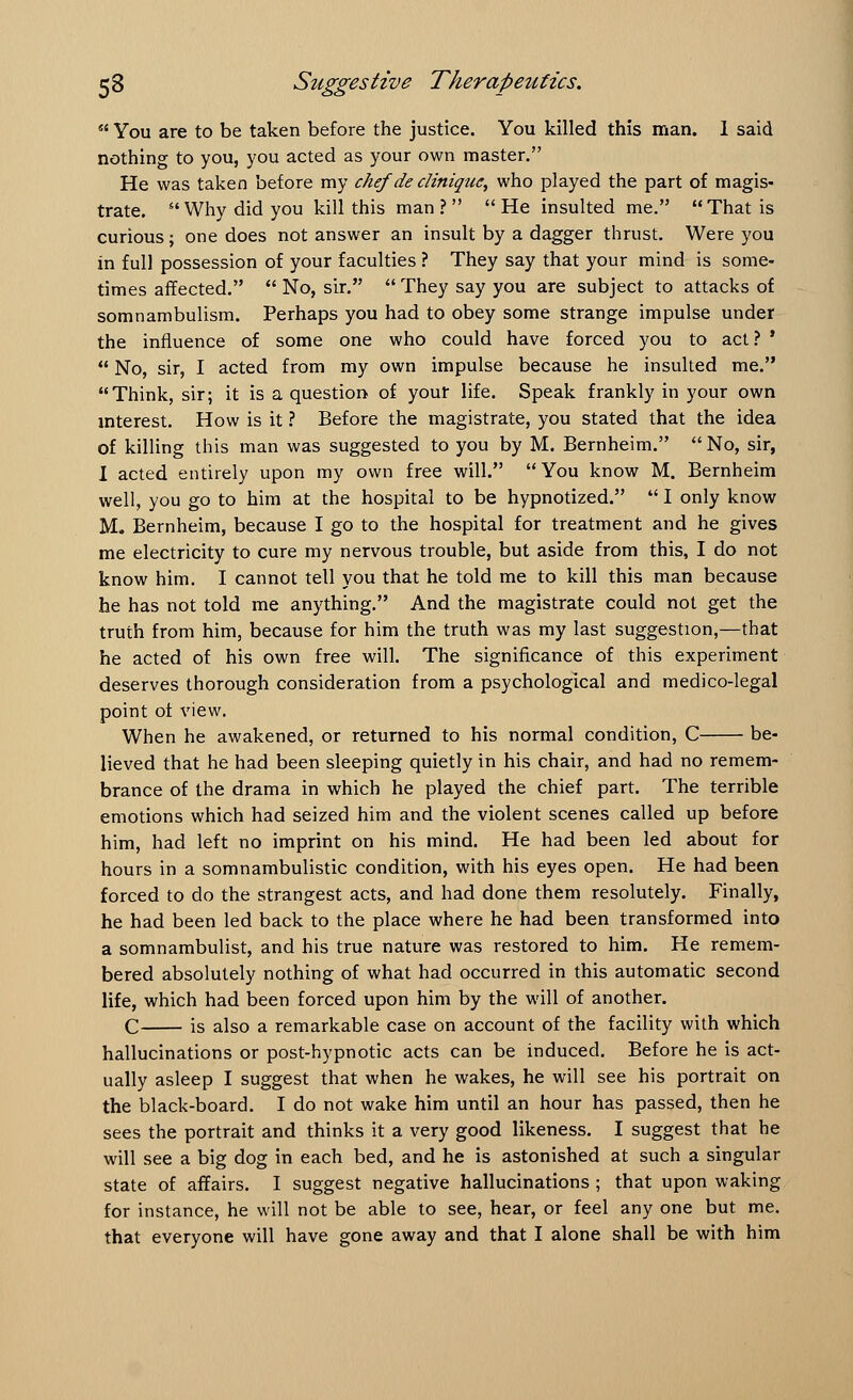  You are to be taken before the justice. You killed this man. 1 said nothing to you, you acted as your own master. He was taken before my chef de dinique, who played the part of magis- trate.  Why did you kill this man ?   He insulted me. That is curious; one does not answer an insult by a dagger thrust. Were you in full possession of your faculties ? They say that your mind is some- times affected.  No, sir.  They say you are subject to attacks of somnambulism. Perhaps you had to obey some strange impulse under the influence of some one who could have forced you to act ? *  No, sir, I acted from my own impulse because he insulted me. Think, sir; it is a question of your life. Speak frankly in your own interest. How is it ? Before the magistrate, you stated that the idea of killing this man was suggested to you by M. Bernheim. No, sir, I acted entirely upon my own free will. You know M. Bernheim well, you go to him at the hospital to be hypnotized.  I only know M. Bernheim, because I go to the hospital for treatment and he gives me electricity to cure my nervous trouble, but aside from this, I do not know him. I cannot tell you that he told me to kill this man because he has not told me anything. And the magistrate could not get the truth from him, because for him the truth was my last suggestion,—that he acted of his own free will. The significance of this experiment deserves thorough consideration from a psychological and medico-legal point of view. When he awakened, or returned to his normal condition, C be- lieved that he had been sleeping quietly in his chair, and had no remem- brance of the drama in which he played the chief part. The terrible emotions which had seized him and the violent scenes called up before him, had left no imprint on his mind. He had been led about for hours in a somnambulistic condition, with his eyes open. He had been forced to do the strangest acts, and had done them resolutely. Finally, he had been led back to the place where he had been transformed into a somnambulist, and his true nature was restored to him. He remem- bered absolutely nothing of what had occurred in this automatic second life, which had been forced upon him by the will of another. C is also a remarkable case on account of the facility with which hallucinations or post-hypnotic acts can be induced. Before he is act- ually asleep I suggest that when he wakes, he will see his portrait on the black-board. I do not wake him until an hour has passed, then he sees the portrait and thinks it a very good likeness. I suggest that he will see a big dog in each bed, and he is astonished at such a singular state of affairs. I suggest negative hallucinations ; that upon waking for instance, he will not be able to see, hear, or feel any one but me. that everyone will have gone away and that I alone shall be with him