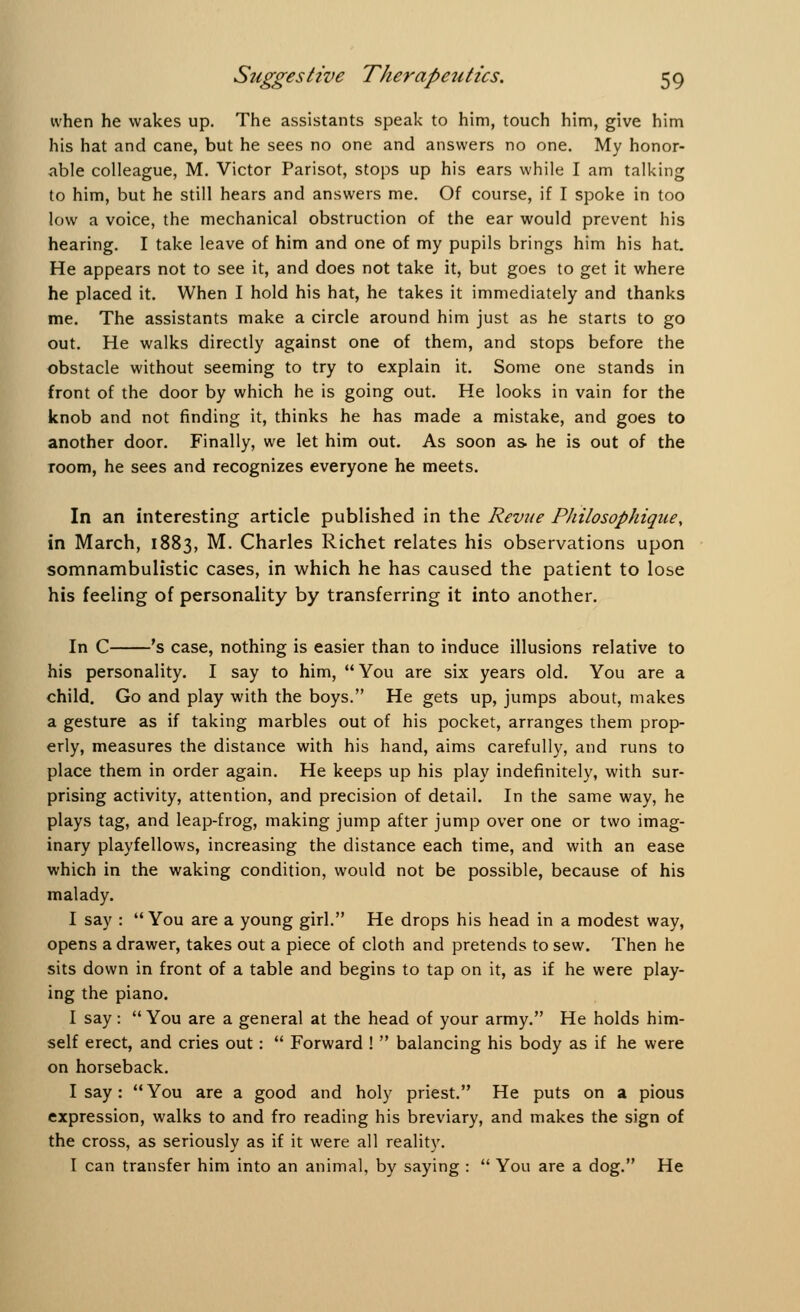 when he wakes up. The assistants speak to him, touch him, give him his hat and cane, but he sees no one and answers no one. My honor- able colleague, M. Victor Parisot, stops up his ears while I am talking to him, but he still hears and answers me. Of course, if I spoke in too low a voice, the mechanical obstruction of the ear would prevent his hearing. I take leave of him and one of my pupils brings him his hat. He appears not to see it, and does not take it, but goes to get it where he placed it. When I hold his hat, he takes it immediately and thanks me. The assistants make a circle around him just as he starts to go out. He walks directly against one of them, and stops before the obstacle without seeming to try to explain it. Some one stands in front of the door by which he is going out. He looks in vain for the knob and not finding it, thinks he has made a mistake, and goes to another door. Finally, we let him out. As soon as. he is out of the room, he sees and recognizes everyone he meets. In an interesting article published in the Revue Philosophique, in March, 1883, M. Charles Richet relates his observations upon somnambulistic cases, in which he has caused the patient to lose his feeling of personality by transferring it into another. In C 's case, nothing is easier than to induce illusions relative to his personality. I say to him, You are six years old. You are a child. Go and play with the boys. He gets up, jumps about, makes a gesture as if taking marbles out of his pocket, arranges them prop- erly, measures the distance with his hand, aims carefully, and runs to place them in order again. He keeps up his play indefinitely, with sur- prising activity, attention, and precision of detail. In the same way, he plays tag, and leap-frog, making jump after jump over one or two imag- inary playfellows, increasing the distance each time, and with an ease which in the waking condition, would not be possible, because of his malady. I say : You are a young girl. He drops his head in a modest way, opens a drawer, takes out a piece of cloth and pretends to sew. Then he sits down in front of a table and begins to tap on it, as if he were play- ing the piano. I say:  You are a general at the head of your army. He holds him- self erect, and cries out:  Forward !  balancing his body as if he were on horseback. I say: You are a good and holy priest. He puts on a pious expression, walks to and fro reading his breviary, and makes the sign of the cross, as seriously as if it were all reality. I can transfer him into an animal, by saying :  You are a dog. He