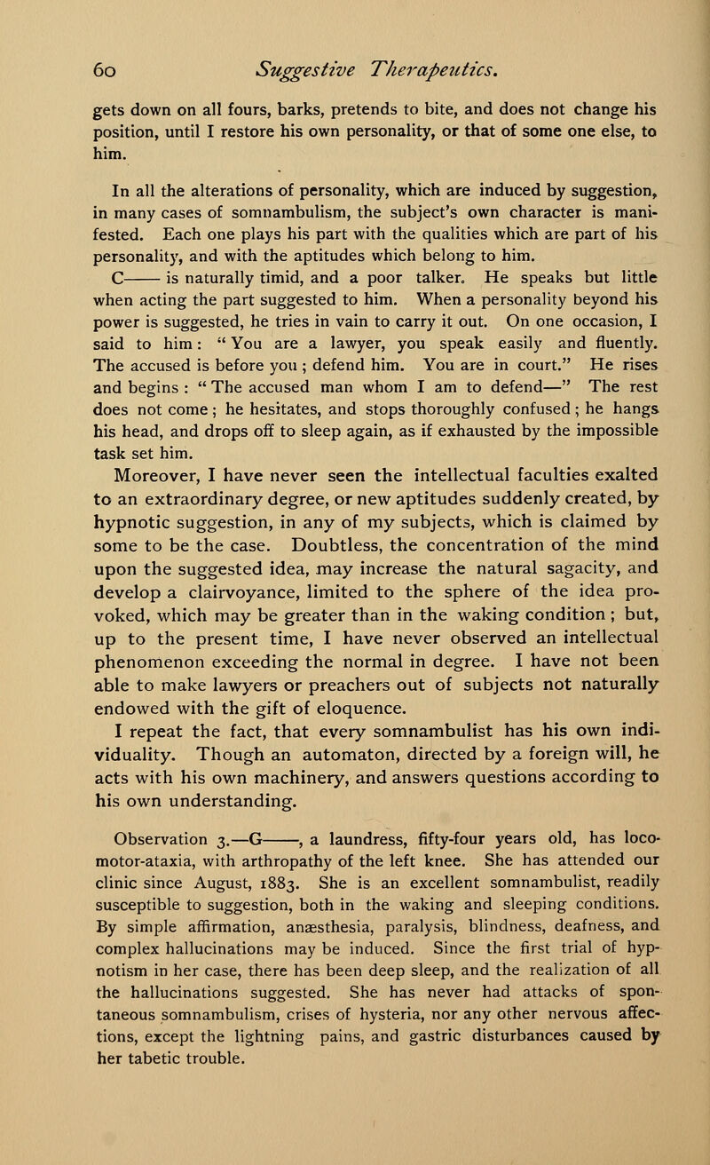 gets down on all fours, barks, pretends to bite, and does not change his position, until I restore his own personality, or that of some one else, to him. In all the alterations of personality, which are induced by suggestion, in many cases of somnambulism, the subject's own character is mani- fested. Each one plays his part with the qualities which are part of his personality, and with the aptitudes which belong to him. C is naturally timid, and a poor talker. He speaks but little when acting the part suggested to him. When a personality beyond his power is suggested, he tries in vain to carry it out. On one occasion, I said to him:  You are a lawyer, you speak easily and fluently. The accused is before you ; defend him. You are in court. He rises and begins :  The accused man whom I am to defend— The rest does not come; he hesitates, and stops thoroughly confused ; he hangs his head, and drops off to sleep again, as if exhausted by the impossible task set him. Moreover, I have never seen the intellectual faculties exalted to an extraordinary degree, or new aptitudes suddenly created, by hypnotic suggestion, in any of my subjects, which is claimed by some to be the case. Doubtless, the concentration of the mind upon the suggested idea, may increase the natural sagacity, and develop a clairvoyance, limited to the sphere of the idea pro- voked, which may be greater than in the waking condition ; but, up to the present time, I have never observed an intellectual phenomenon exceeding the normal in degree. I have not been able to make lawyers or preachers out of subjects not naturally endowed with the gift of eloquence. I repeat the fact, that every somnambulist has his own indi- viduality. Though an automaton, directed by a foreign will, he acts with his own machinery, and answers questions according to his own understanding. Observation 3.—G , a laundress, fifty-four years old, has loco- motor-ataxia, with arthropathy of the left knee. She has attended our clinic since August, 1883. She is an excellent somnambulist, readily susceptible to suggestion, both in the waking and sleeping conditions. By simple affirmation, anaesthesia, paralysis, blindness, deafness, and complex hallucinations may be induced. Since the first trial of hyp- notism in her case, there has been deep sleep, and the realization of all the hallucinations suggested. She has never had attacks of spon- taneous somnambulism, crises of hysteria, nor any other nervous affec- tions, except the lightning pains, and gastric disturbances caused by her tabetic trouble.