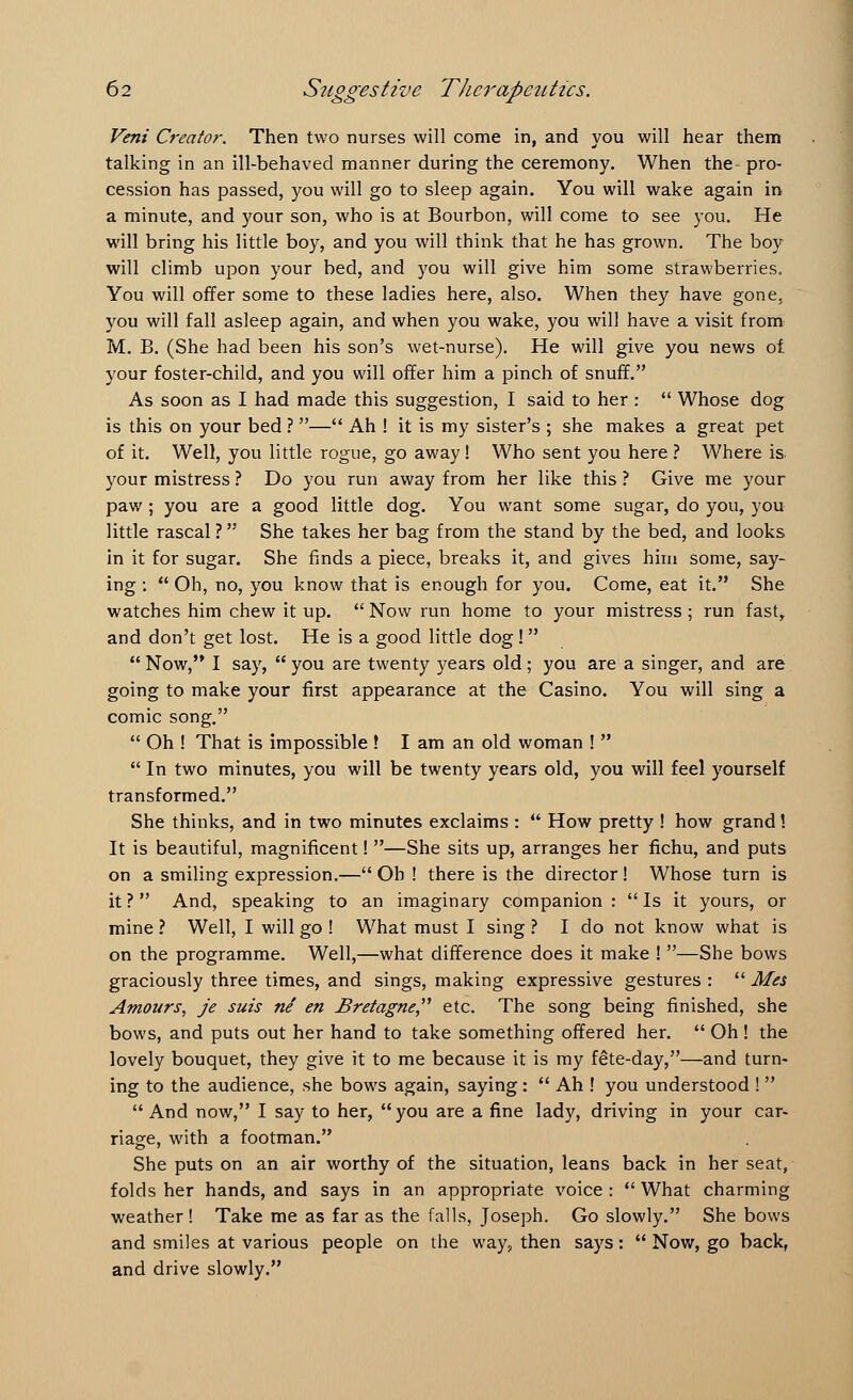 Veni Creator. Then two nurses will come in, and you will hear them talking in an ill-behaved manner during the ceremony. When the pro- cession has passed, you will go to sleep again. You will wake again in a minute, and your son, who is at Bourbon, will come to see you. He will bring his little boy, and you will think that he has grown. The boy will climb upon your bed, and you will give him some strawberries. You will offer some to these ladies here, also. When they have gone, you will fall asleep again, and when you wake, you will have a visit from M. B. (She had been his son's wet-nurse). He will give you news of your foster-child, and you will offer him a pinch of snuff. As soon as I had made this suggestion, I said to her :  Whose dog is this on your bed ? — Ah ! it is my sister's ; she makes a great pet of it. Well, you little rogue, go away! Who sent you here ? Where is. your mistress ? Do you run away from her like this ? Give me your paw ; you are a good little dog. You want some sugar, do you, you little rascal ? She takes her bag from the stand by the bed, and looks in it for sugar. She finds a piece, breaks it, and gives him some, say- ing :  Oh, no, you know that is enough for you. Come, eat it. She watches him chew it up.  Now run home to your mistress ; run fast, and don't get lost. He is a good little dog!   Now, I say,  you are twenty years old; you are a singer, and are going to make your first appearance at the Casino. You will sing a comic song.  Oh ! That is impossible ! I am an old woman !   In two minutes, you will be twenty years old, you will feel yourself transformed. She thinks, and in two minutes exclaims :  How pretty ! how grand! It is beautiful, magnificent! —She sits up, arranges her fichu, and puts on a smiling expression.— Oh ! there is the director! Whose turn is it? And, speaking to an imaginary companion : Is it yours, or mine ? Well, I will go ! What must I sing ? I do not know what is on the programme. Well,—what difference does it make ! —She bows graciously three times, and sings, making expressive gestures :  Mes Amours, je suis ne en Bretagne, etc. The song being finished, she bows, and puts out her hand to take something offered her.  Oh ! the lovely bouquet, they give it to me because it is my fete-day,—and turn- ing to the audience, she bows again, saying :  Ah ! you understood !  And now, I say to her, you are a fine lady, driving in your car- riage, with a footman. She puts on an air worthy of the situation, leans back in her seat, folds her hands, and says in an appropriate voice :  What charming weather! Take me as far as the falls, Joseph. Go slowly. She bows and smiles at various people on the way? then says:  Now, go back, and drive slowly.