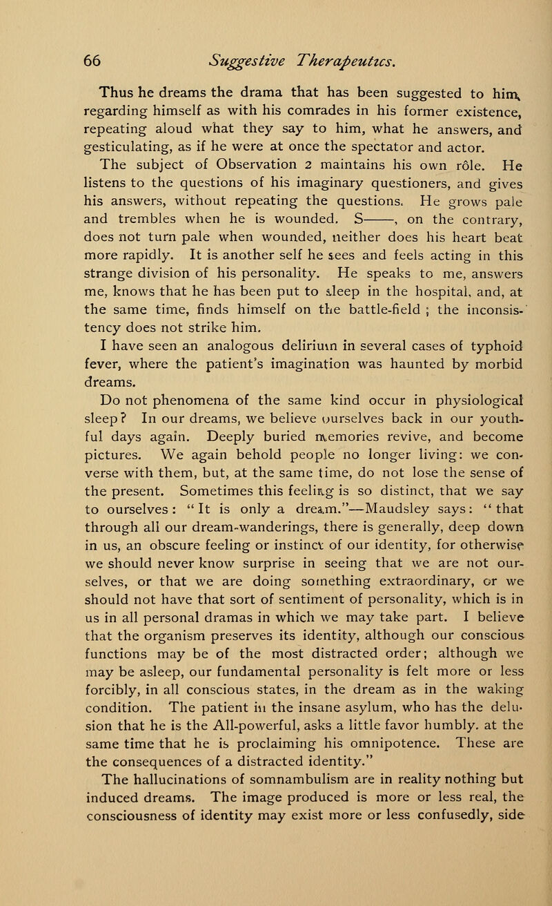 Thus he dreams the drama that has been suggested to hin\ regarding himself as with his comrades in his former existence, repeating aloud what they say to him, what he answers, and gesticulating, as if he were at once the spectator and actor. The subject of Observation 2 maintains his own role. He listens to the questions of his imaginary questioners, and gives his answers, without repeating the questions. He grows pale and trembles when he is wounded. S , on the contrary, does not turn pale when wounded, neither does his heart beat more rapidly. It is another self he sees and feels acting in this strange division of his personality. He speaks to me, answers me, knows that he has been put to deep in the hospital, and, at the same time, finds himself on the battle-field ; the inconsis- tency does not strike him. I have seen an analogous delirium in several cases of typhoid fever, where the patient's imagination was haunted by morbid dreams. Do not phenomena of the same kind occur in physiological sleep? In our dreams, we believe uurselves back in our youth- ful days again. Deeply buried memories revive, and become pictures. We again behold people no longer living: we con- verse with them, but, at the same time, do not lose the sense of the present. Sometimes this feeling is so distinct, that we say to ourselves: It is only a drea.m.—Maudsley says: that through all our dream-wanderings, there is generally, deep down in us, an obscure feeling or instinct of our identity, for otherwise we should never know surprise in seeing that we are not our- selves, or that we are doing something extraordinary, or we should not have that sort of sentiment of personality, which is in us in all personal dramas in which we may take part. I believe that the organism preserves its identity, although our conscious functions may be of the most distracted order; although we may be asleep, our fundamental personality is felt more or less forcibly, in all conscious states, in the dream as in the waking condition. The patient in the insane asylum, who has the delu- sion that he is the All-powerful, asks a little favor humbly, at the same time that he is proclaiming his omnipotence. These are the consequences of a distracted identity. The hallucinations of somnambulism are in reality nothing but induced dreams. The image produced is more or less real, the consciousness of identity may exist more or less confusedly, side