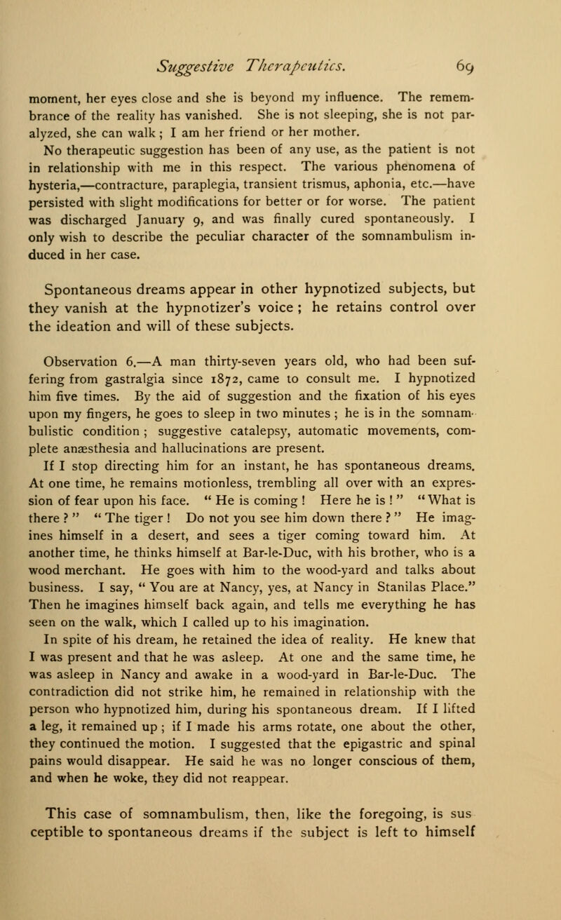 moment, her eyes close and she is beyond my influence. The remem- brance of the reality has vanished. She is not sleeping, she is not par- alyzed, she can walk; I am her friend or her mother. No therapeutic suggestion has been of any use, as the patient is not in relationship with me in this respect. The various phenomena of hysteria,—contracture, paraplegia, transient trismus, aphonia, etc.—have persisted with slight modifications for better or for worse. The patient was discharged January 9, and was finally cured spontaneously. I only wish to describe the peculiar character of the somnambulism in- duced in her case. Spontaneous dreams appear in other hypnotized subjects, but they vanish at the hypnotizer's voice ; he retains control over the ideation and will of these subjects. Observation 6.—A man thirty-seven years old, who had been suf- fering from gastralgia since 1872, came to consult me. I hypnotized him five times. By the aid of suggestion and the fixation of his eyes upon my fingers, he goes to sleep in two minutes ; he is in the somnam- bulistic condition ; suggestive catalepsy, automatic movements, com- plete anaesthesia and hallucinations are present. If I stop directing him for an instant, he has spontaneous dreams. At one time, he remains motionless, trembling all over with an expres- sion of fear upon his face.  He is coming ! Here he is !  What is there ?   The tiger ! Do not you see him down there ?  He imag- ines himself in a desert, and sees a tiger coming toward him. At another time, he thinks himself at Bar-le-Duc, with his brother, who is a wood merchant. He goes with him to the wood-yard and talks about business. I say,  You are at Nancy, yes, at Nancy in Stanilas Place. Then he imagines himself back again, and tells me everything he has seen on the walk, which I called up to his imagination. In spite of his dream, he retained the idea of reality. He knew that I was present and that he was asleep. At one and the same time, he was asleep in Nancy and awake in a wood-yard in Bar-le-Duc. The contradiction did not strike him, he remained in relationship with the person who hypnotized him, during his spontaneous dream. If I lifted a leg, it remained up ; if I made his arms rotate, one about the other, they continued the motion. I suggested that the epigastric and spinal pains would disappear. He said he was no longer conscious of them, and when he woke, they did not reappear. This case of somnambulism, then, like the foregoing, is sus ceptible to spontaneous dreams if the subject is left to himself