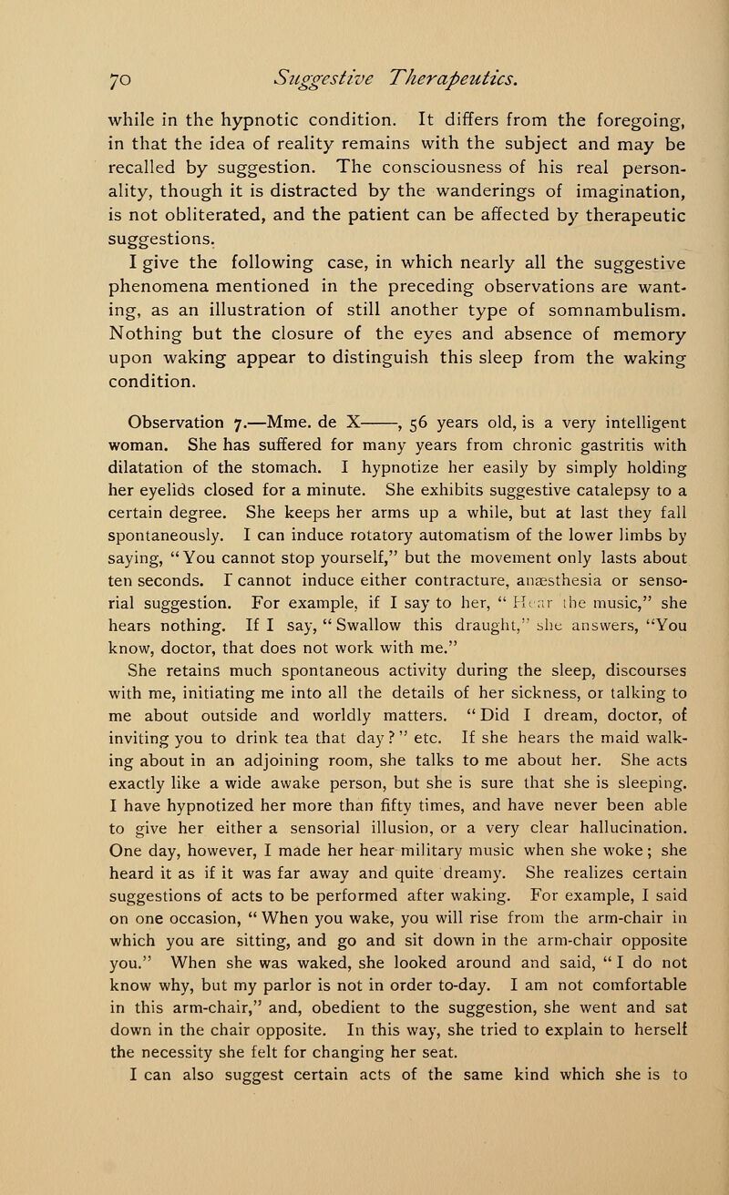 while in the hypnotic condition. It differs from the foregoing, in that the idea of reality remains with the subject and may be recalled by suggestion. The consciousness of his real person- ality, though it is distracted by the wanderings of imagination, is not obliterated, and the patient can be affected by therapeutic suggestions. I give the following case, in which nearly all the suggestive phenomena mentioned in the preceding observations are want- ing, as an illustration of still another type of somnambulism. Nothing but the closure of the eyes and absence of memory upon waking appear to distinguish this sleep from the waking condition. Observation 7.—Mme. de X , 56 years old, is a very intelligent woman. She has suffered for many years from chronic gastritis with dilatation of the stomach. I hypnotize her easily by simply holding her eyelids closed for a minute. She exhibits suggestive catalepsy to a certain degree. She keeps her arms up a while, but at last they fall spontaneously. I can induce rotatory automatism of the lower limbs by saying, You cannot stop yourself, but the movement only lasts about ten seconds. I cannot induce either contracture, anaesthesia or senso- rial suggestion. For example, if I say to her,  Hear the music, she hears nothing. If I say,  Swallow this draught,''she answers, You know, doctor, that does not work with me. She retains much spontaneous activity during the sleep, discourses with me, initiating me into all the details of her sickness, or talking to me about outside and worldly matters.  Did I dream, doctor, of inviting you to drink tea that day? etc. If she hears the maid walk- ing about in an adjoining room, she talks to me about her. She acts exactly like a wide awake person, but she is sure that she is sleeping. I have hypnotized her more than fifty times, and have never been able to give her either a sensorial illusion, or a very clear hallucination. One day, however, I made her hear military music when she woke; she heard it as if it was far away and quite dreamy. She realizes certain suggestions of acts to be performed after waking. For example, I said on one occasion,  When )?ou wake, you will rise from the arm-chair in which you are sitting, and go and sit down in the arm-chair opposite you. When she was waked, she looked around and said,  I do not know why, but my parlor is not in order to-day. I am not comfortable in this arm-chair, and, obedient to the suggestion, she went and sat down in the chair opposite. In this way, she tried to explain to herself the necessity she felt for changing her seat.