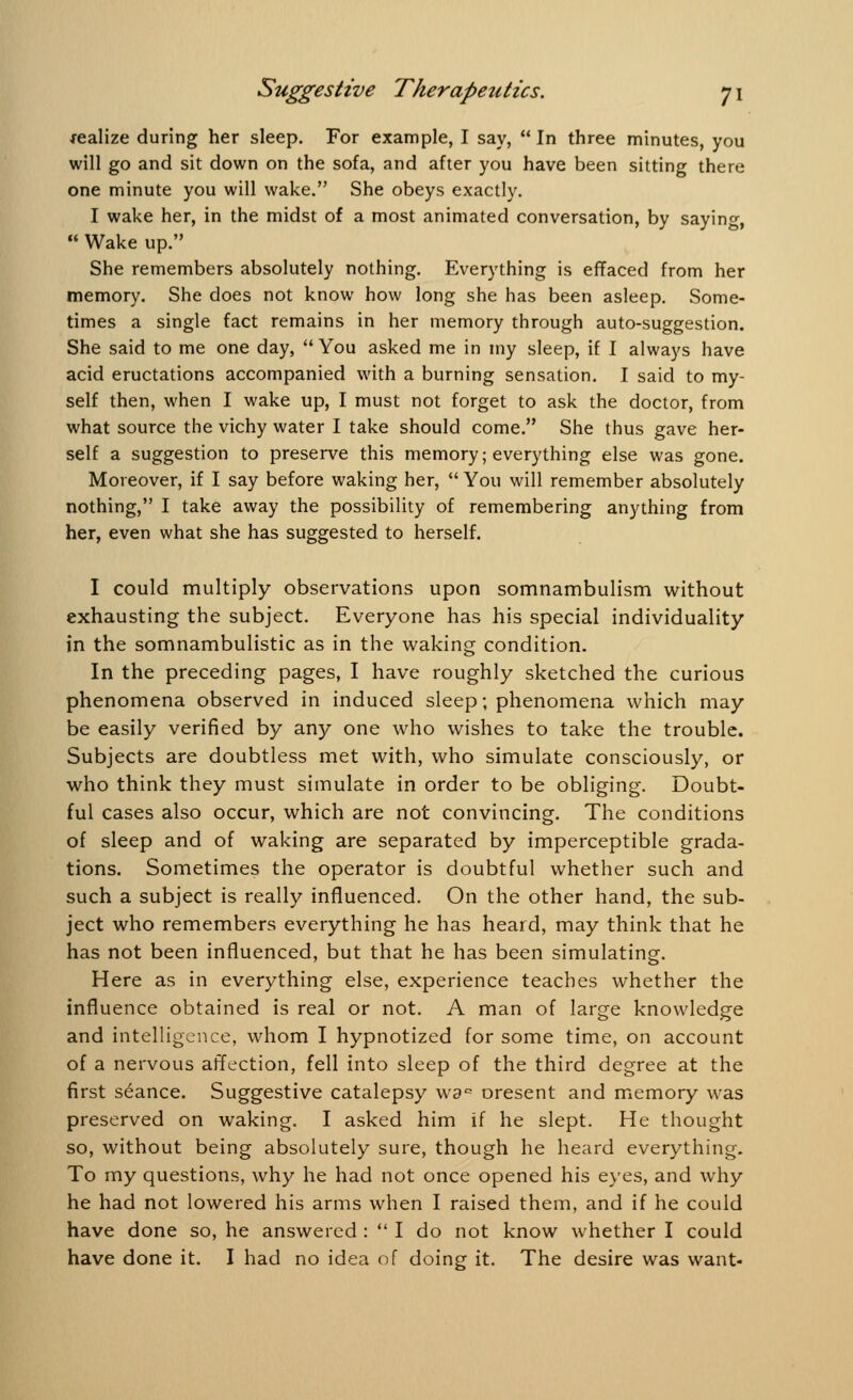 realize during her sleep. For example, I say,  In three minutes, you will go and sit down on the sofa, and after you have been sitting there one minute you will wake. She obeys exactly. I wake her, in the midst of a most animated conversation, by saying,  Wake up. She remembers absolutely nothing. Everything is effaced from her memory. She does not know how long she has been asleep. Some- times a single fact remains in her memory through auto-suggestion. She said to me one day,  You asked me in my sleep, if I always have acid eructations accompanied with a burning sensation. I said to my- self then, when I wake up, I must not forget to ask the doctor, from what source the vichy water I take should come. She thus gave her- self a suggestion to preserve this memory; everything else was gone. Moreover, if I say before waking her,  You will remember absolutely nothing, I take away the possibility of remembering anything from her, even what she has suggested to herself. I could multiply observations upon somnambulism without exhausting the subject. Everyone has his special individuality in the somnambulistic as in the waking condition. In the preceding pages, I have roughly sketched the curious phenomena observed in induced sleep; phenomena which may be easily verified by any one who wishes to take the trouble. Subjects are doubtless met with, who simulate consciously, or who think they must simulate in order to be obliging. Doubt- ful cases also occur, which are not convincing. The conditions of sleep and of waking are separated by imperceptible grada- tions. Sometimes the operator is doubtful whether such and such a subject is really influenced. On the other hand, the sub- ject who remembers everything he has heard, may think that he has not been influenced, but that he has been simulating. Here as in everything else, experience teaches whether the influence obtained is real or not. A man of large knowledge and intelligence, whom I hypnotized for some time, on account of a nervous affection, fell into sleep of the third degree at the first seance. Suggestive catalepsy wac oresent and memory was preserved on waking. I asked him if he slept. He thought so, without being absolutely sure, though he heard everything. To my questions, why he had not once opened his eyes, and why he had not lowered his arms when I raised them, and if he could have done so, he answered :  I do not know whether I could have done it. I had no idea of doing it. The desire was want-