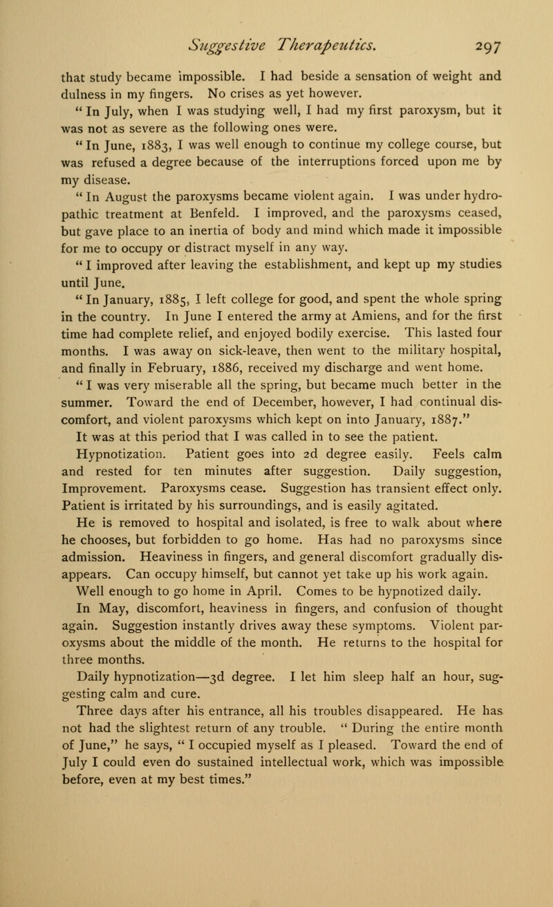 that study became impossible. I had beside a sensation of weight and dulness in my fingers. No crises as yet however.  In July, when I was studying well, I had my first paroxysm, but it was not as severe as the following ones were.  In June, 1883, I was well enough to continue my college course, but was refused a degree because of the interruptions forced upon me by my disease.  In August the paroxysms became violent again. I was under hydro- pathic treatment at Benfeld. I improved, and the paroxysms ceased, but gave place to an inertia of body and mind which made it impossible for me to occupy or distract myself in any way.  I improved after leaving the establishment, and kept up my studies until June.  In January, 1885, I left college for good, and spent the whole spring in the country. In June I entered the army at Amiens, and for the first time had complete relief, and enjoyed bodily exercise. This lasted four months. I was away on sick-leave, then went to the military hospital, and finally in February, 1886, received my discharge and went home. I was very miserable all the spring, but became much better in the summer. Toward the end of December, however, I had continual dis- comfort, and violent paroxysms which kept on into January, 1887. It was at this period that I was called in to see the patient. Hypnotization. Patient goes into 2d degree easily. Feels calm and rested for ten minutes after suggestion. Daily suggestion, Improvement. Paroxysms cease. Suggestion has transient effect only. Patient is irritated by his surroundings, and is easily agitated. He is removed to hospital and isolated, is free to walk about where he chooses, but forbidden to go home. Has had no paroxysms since admission. Heaviness in fingers, and general discomfort gradually dis- appears. Can occupy himself, but cannot yet take up his work again. Well enough to go home in April. Comes to be hypnotized daily. In May, discomfort, heaviness in fingers, and confusion of thought again. Suggestion instantly drives away these symptoms. Violent par- oxysms about the middle of the month. He returns to the hospital for three months. Daily hypnotization—3d degree. I let him sleep half an hour, sug- gesting calm and cure. Three days after his entrance, all his troubles disappeared. He has not had the slightest return of any trouble.  During the entire month of June, he says,  I occupied myself as I pleased. Toward the end of July I could even do sustained intellectual work, which was impossible before, even at my best times.