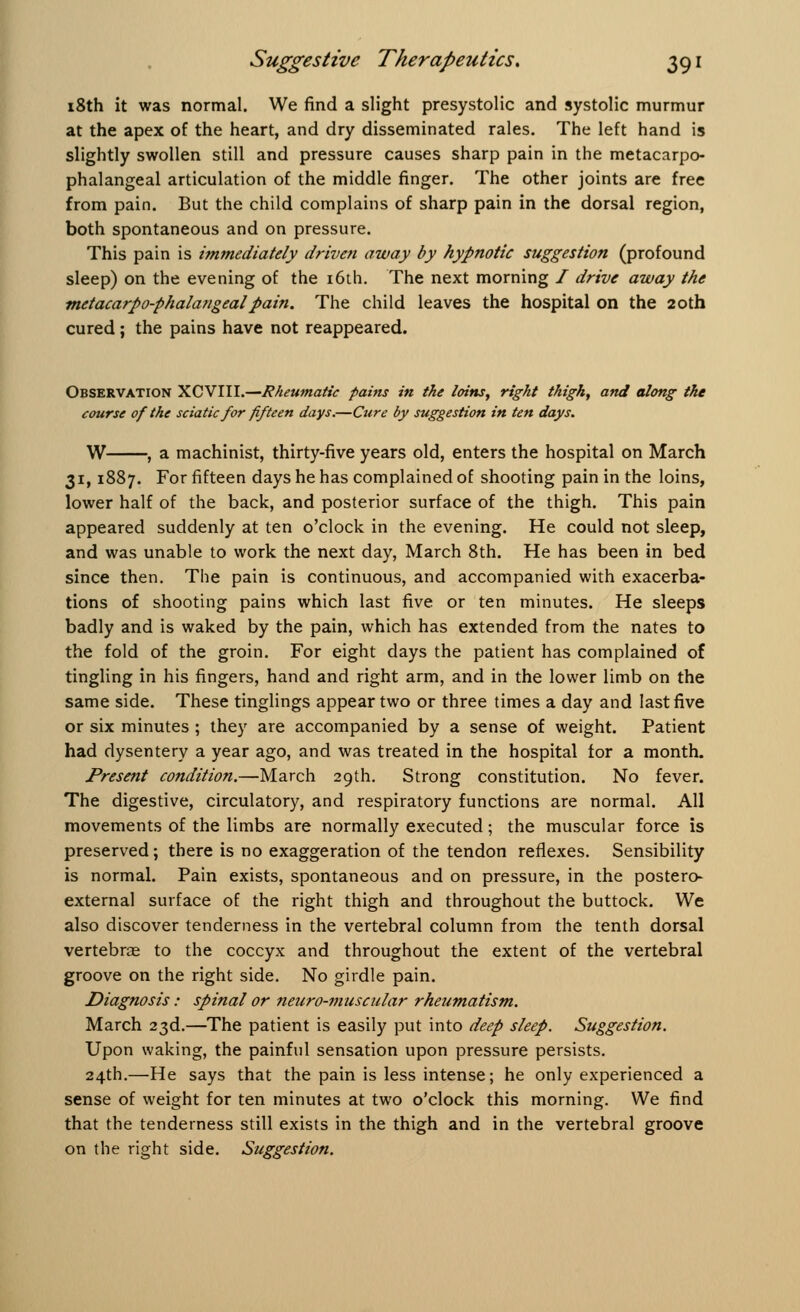 18th it was normal. We find a slight presystolic and systolic murmur at the apex of the heart, and dry disseminated rales. The left hand is slightly swollen still and pressure causes sharp pain in the metacarpo- phalangeal articulation of the middle finger. The other joints are free from pain. But the child complains of sharp pain in the dorsal region, both spontaneous and on pressure. This pain is immediately driven away by hypnotic suggestion (profound sleep) on the evening of the 16th. The next morning / drive away the metacarpophalangeal pain. The child leaves the hospital on the 20th cured; the pains have not reappeared. Observation XCVIII.—Rheumatic pains in the loins, right thigh, and along the course of the sciatic for fifteen days.—Cure by suggestion in ten days. W , a machinist, thirty-five years old, enters the hospital on March 31,1887. For fifteen days he has complained of shooting pain in the loins, lower half of the back, and posterior surface of the thigh. This pain appeared suddenly at ten o'clock in the evening. He could not sleep, and was unable to work the next day, March 8th. He has been in bed since then. The pain is continuous, and accompanied with exacerba- tions of shooting pains which last five or ten minutes. He sleeps badly and is waked by the pain, which has extended from the nates to the fold of the groin. For eight days the patient has complained of tingling in his fingers, hand and right arm, and in the lower limb on the same side. These tinglings appear two or three times a day and last five or six minutes ; they are accompanied by a sense of weight. Patient had dysentery a year ago, and was treated in the hospital for a month. Present condition.—March 29th. Strong constitution. No fever. The digestive, circulatory, and respiratory functions are normal. All movements of the limbs are normally executed; the muscular force is preserved; there is no exaggeration of the tendon reflexes. Sensibility is normal. Pain exists, spontaneous and on pressure, in the postero- external surface of the right thigh and throughout the buttock. We also discover tenderness in the vertebral column from the tenth dorsal vertebrae to the coccyx and throughout the extent of the vertebral groove on the right side. No girdle pain. Diagnosis: spinal or neiiro-muscular rheumatism. March 23d.—The patient is easily put into deep sleep. Suggestion. Upon waking, the painful sensation upon pressure persists. 24th.—He says that the pain is less intense; he only experienced a sense of weight for ten minutes at two o'clock this morning. We find that the tenderness still exists in the thigh and in the vertebral groove on the right side. Suggestion.