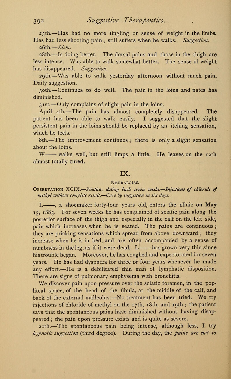 25th.—Has had no more tingling or sense of weight in the limbs Has had less shooting pain ; still suffers when he walks. Suggestion. 26th.—Idem. 28th.—Is doing better. The dorsal pains and those in the thigh are less intense. Was able to walk somewhat better. The sense of weight has disappeared. Suggestion. 29th.—Was able to walk yesterday afternoon without much pain. Daily suggestion. 30th.—Continues to do well. The pain in the loins and nates has diminished. 31st.—Only complains of slight pain in the loins. April 4th.—The pain has almost completely disappeared. The patient has been able to walk easily. I suggested that the slight persistent pain in the loins should be replaced by an itching sensation, which he feels. 8th.—The improvement continues ; there is only a slight sensation about the loins. W walks well, but still limps a little. He leaves on the 12th almost totally cured. IX. Neuralgias. Observation XCIX.—Sciatica, dating back seven weeks.—Injections of chloride of methyl without complete result-—Cure by suggestion in six days. L , a shoemaker forty-four years old, enters the clinic on May 15, 1885. For seven weeks he has complained of sciatic pain along the posterior surface of the thigh and especially in the calf on the left side, pain which increases when he is seated. The pains are continuous; they are pricking sensations which spread from above downward ; they increase when he is in bed, and are often accompanied by a sense of numbness in the leg, as if it were dead. L • has grown very thin since his trouble began. Moreover, he has coughed and expectorated for seven years. He has had dyspnoea for three or four years whenever he made any effort.—He is a debilitated thin man of lymphatic disposition. There are signs of pulmonary emphysema with bronchitis. We discover pain upon pressure over the sciatic foramen, in the pop- liteal space, of the head of the fibula, at the middle of the calf, and back of the external malleolus.—No treatment has been tried. We try injections of chloride of methyl on the 17th, 18th, and 19th ; the patient says that the spontaneous pains have diminished without having disap« peared; the pain upon pressure exists and is quite as severe. 20th.—The spontaneous pain being intense, although less, I try hypnotic suggestion (third degree). During the day, the pains are not so