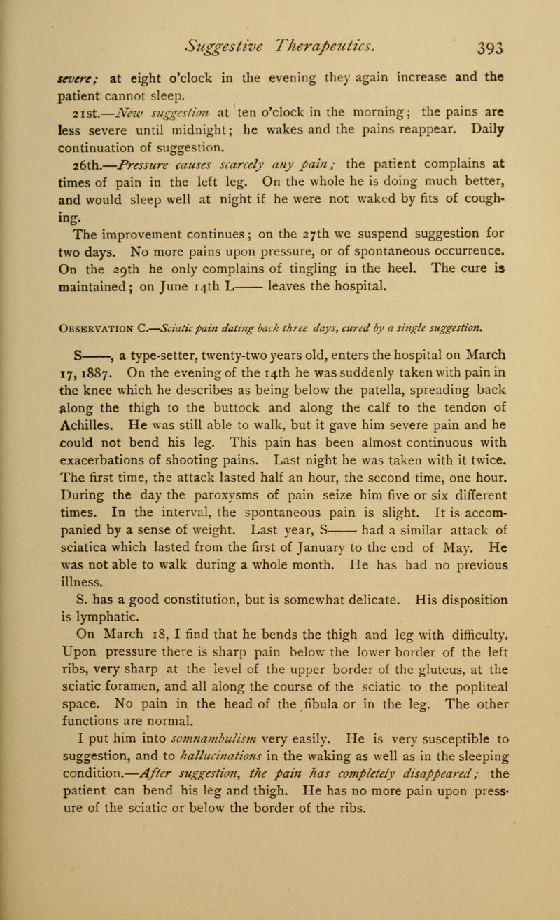 severe; at eight o'clock in the evening they again increase and the patient cannot sleep. 21st.—New suggestion at ten o'clock in the morning; the pains are less severe until midnight; he wakes and the pains reappear. Daily continuation of suggestion. 26th.—Pressure causes scarcely any pain; the patient complains at times of pain in the left leg. On the whole he is doing much better, and would sleep well at night if he were not waked by fits of cough- ing. The improvement continues; on the 27th we suspend suggestion for two days. No more pains upon pressure, or of spontaneous occurrence. On the 29th he only complains of tingling in the heel. The cure is maintained; on June 14th L leaves the hospital. Observation C.—Sciatic pain dating back three days, cured by a single suggestion. S , a type-setter, twenty-two years old, enters the hospital on March 17,1887. On the evening of the 14th he was suddenly taken with pain in the knee which he describes as being below the patella, spreading back along the thigh to the buttock and along the calf to the tendon of Achilles. He was still able to walk, but it gave him severe pain and he could not bend his leg. This pain has been almost continuous with exacerbations of shooting pains. Last night he was taken with it twice. The first time, the attack lasted half an hour, the second time, one hour. During the day the paroxysms of pain seize him five or six different times. In the interval, the spontaneous pain is slight. It is accom- panied by a sense of weight. Last year, S had a similar attack of sciatica which lasted from the first of January to the end of May. He was not able to walk during a whole month. He has had no previous illness. S. has a good constitution, but is somewhat delicate. His disposition is lymphatic. On March 18, I find that he bends the thigh and leg with difficulty. Upon pressure there is sharp pain below the lower border of the left ribs, very sharp at the level of the upper border of the gluteus, at the sciatic foramen, and all along the course of the sciatic to the popliteal space. No pain in the head of the fibula or in the leg. The other functions are normal. I put him into somnambulism very easily. He is very susceptible to suggestion, and to hallucinations in the waking as well as in the sleeping condition.—After suggestion, the pain has completely disappeared; the patient can bend his leg and thigh. He has no more pain upon press- ure of the sciatic or below the border of the ribs.