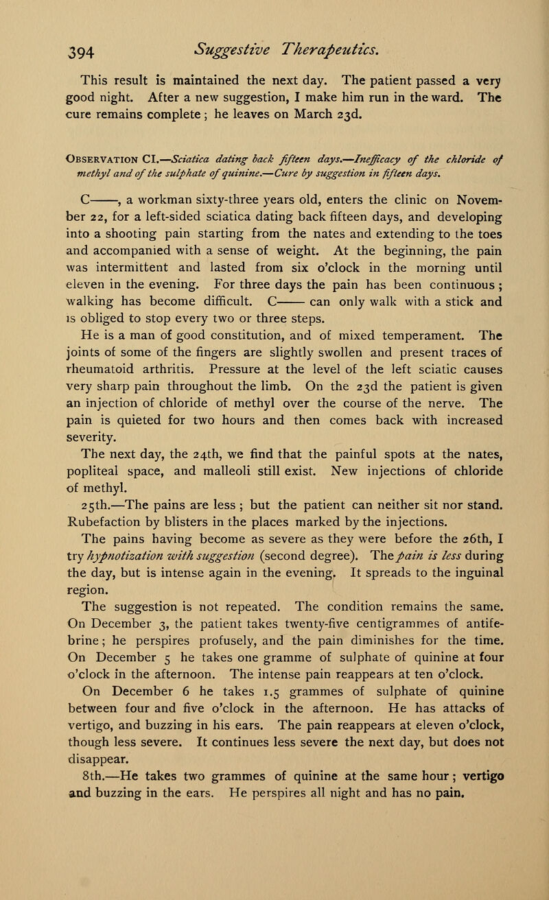 This result is maintained the next day. The patient passed a very good night. After a new suggestion, I make him run in the ward. The cure remains complete; he leaves on March 23d. Observation CI.—Sciatica dating back fifteen days.—Inefficacy of the chloride of methyl and of the sulphate of quinine.—Cure by suggestion in fifteen days. C , a workman sixty-three years old, enters the clinic on Novem- ber 22, for a left-sided sciatica dating back fifteen days, and developing into a shooting pain starting from the nates and extending to the toes and accompanied with a sense of weight. At the beginning, the pain was intermittent and lasted from six o'clock in the morning until eleven in the evening. For three days the pain has been continuous ; walking has become difficult. C can only walk with a stick and is obliged to stop every two or three steps. He is a man of good constitution, and of mixed temperament. The joints of some of the ringers are slightly swollen and present traces of rheumatoid arthritis. Pressure at the level of the left sciatic causes very sharp pain throughout the limb. On the 23d the patient is given an injection of chloride of methyl over the course of the nerve. The pain is quieted for two hours and then comes back with increased severity. The next day, the 24th, we find that the painful spots at the nates, popliteal space, and malleoli still exist. New injections of chloride of methyl. 25th.—The pains are less ; but the patient can neither sit nor stand. Rubefaction by blisters in the places marked by the injections. The pains having become as severe as they were before the 26th, I try hypnotization with suggestion (second degree). The pain is less during the day, but is intense again in the evening. It spreads to the inguinal region. The suggestion is not repeated. The condition remains the same. On December 3, the patient takes twenty-five centigrammes of antife- brine; he perspires profusely, and the pain diminishes for the time. On December 5 he takes one gramme of sulphate of quinine at four o'clock in the afternoon. The intense pain reappears at ten o'clock. On December 6 he takes 1.5 grammes of sulphate of quinine between four and five o'clock in the afternoon. He has attacks of vertigo, and buzzing in his ears. The pain reappears at eleven o'clock, though less severe. It continues less severe the next day, but does not disappear. 8th.—He takes two grammes of quinine at the same hour; vertigo and buzzing in the ears. He perspires all night and has no pain.
