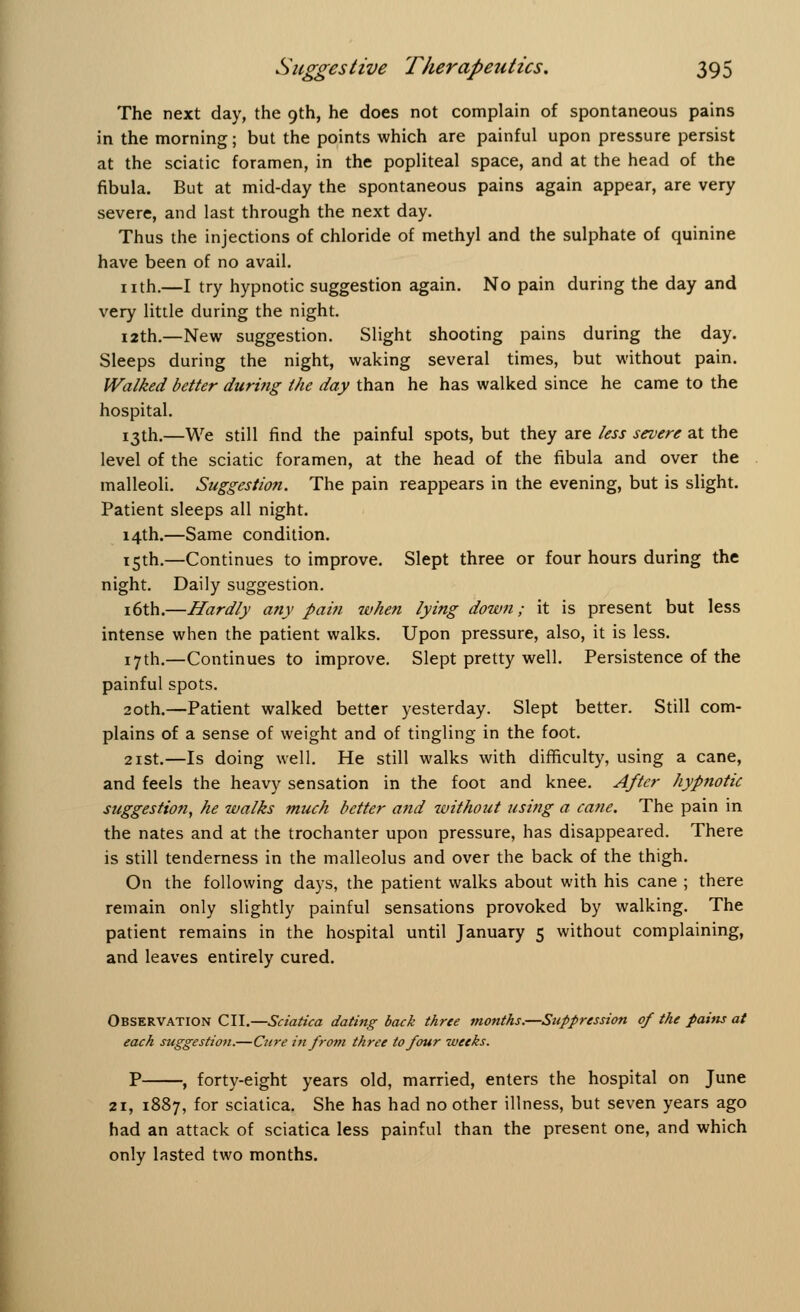 The next day, the 9th, he does not complain of spontaneous pains in the morning; but the points which are painful upon pressure persist at the sciatic foramen, in the popliteal space, and at the head of the fibula. But at mid-day the spontaneous pains again appear, are very severe, and last through the next day. Thus the injections of chloride of methyl and the sulphate of quinine have been of no avail. nth.—I try hypnotic suggestion again. No pain during the day and very little during the night. 12th.—New suggestion. Slight shooting pains during the day. Sleeps during the night, waking several times, but without pain. Walked better during the day than he has walked since he came to the hospital. 13th.—We still find the painful spots, but they are less severe at the level of the sciatic foramen, at the head of the fibula and over the malleoli. Suggestion. The pain reappears in the evening, but is slight. Patient sleeps all night. 14th.—Same condition. 15th.—Continues to improve. Slept three or four hours during the night. Daily suggestion. 16th.—Hardly any pain when lying down; it is present but less intense when the patient walks. Upon pressure, also, it is less. 17th.—Continues to improve. Slept pretty well. Persistence of the painful spots. 20th.—Patient walked better yesterday. Slept better. Still com- plains of a sense of weight and of tingling in the foot. 21st.—Is doing well. He still walks with difficulty, using a cane, and feels the heavy sensation in the foot and knee. After hypnotic suggestion, he walks much better and without using a cane. The pain in the nates and at the trochanter upon pressure, has disappeared. There is still tenderness in the malleolus and over the back of the thigh. On the following days, the patient walks about with his cane ; there remain only slightly painful sensations provoked by walking. The patient remains in the hospital until January 5 without complaining, and leaves entirely cured. Observation CII.—Sciatica dating back three months.—Suppression of the pains at each suggestion.—Cure in from three to four weeks. P , forty-eight years old, married, enters the hospital on June Si, 1887, for sciatica. She has had no other illness, but seven years ago had an attack of sciatica less painful than the present one, and which only lasted two months.