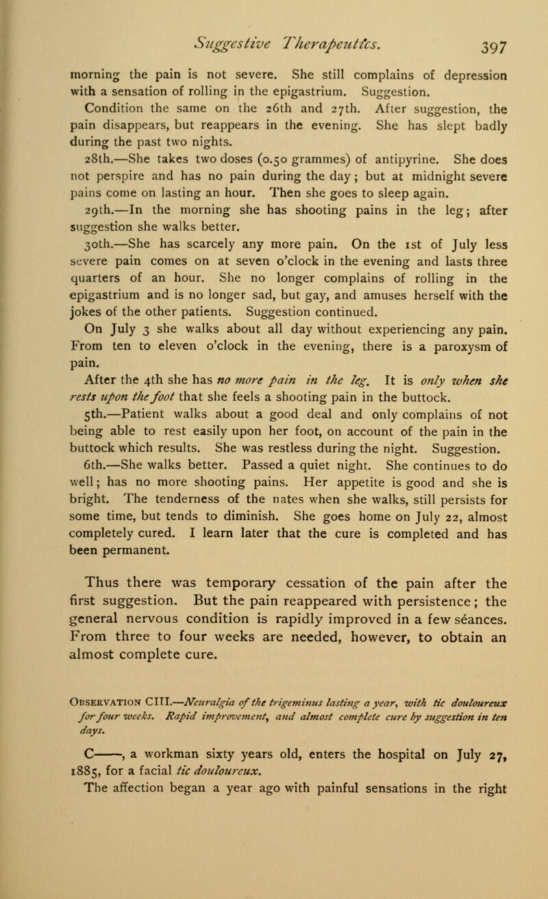 morning the pain is not severe. She still complains of depression with a sensation of rolling in the epigastrium. Suggestion. Condition the same on the 26th and 27th. After suggestion, the pain disappears, but reappears in the evening. She has slept badly during the past two nights. 28th.—She takes two doses (0.50 grammes) of antipyrine. She does not perspire and has no pain during the day; but at midnight severe pains come on lasting an hour. Then she goes to sleep again. 29th.—In the morning she has shooting pains in the leg; after suggestion she walks better. 30th.—She has scarcely any more pain. On the 1st of July less severe pain comes on at seven o'clock in the evening and lasts three quarters of an hour. She no longer complains of rolling in the epigastrium and is no longer sad, but gay, and amuses herself with the jokes of the other patients. Suggestion continued. On July 3 she walks about all day without experiencing any pain. From ten to eleven o'clock in the evening, there is a paroxysm of pain. After the 4th she has no more pain in the leg. It is only when she rests upon the foot that she feels a shooting pain in the buttock. 5th.—Patient walks about a good deal and only complains of not being able to rest easily upon her foot, on account of the pain in the buttock which results. She was restless during the night. Suggestion. 6th.—She walks better. Passed a quiet night. She continues to do well; has no more shooting pains. Her appetite is good and she is bright. The tenderness of the nates when she walks, still persists for some time, but tends to diminish. She goes home on July 22, almost completely cured. I learn later that the cure is completed and has been permanent. Thus there was temporary cessation of the pain after the first suggestion. But the pain reappeared with persistence; the general nervous condition is rapidly improved in a few seances. From three to four weeks are needed, however, to obtain an almost complete cure. Observation C III.—Neuralgia of the trigeminus lasting a year, with tic douloureux for four weeks. Rapid improvement, and almost complete cure by suggestion in ten days. C , a workman sixty years old, enters the hospital on July 27, 1885, for a facial tic douloureux. The affection began a year ago with painful sensations in the right