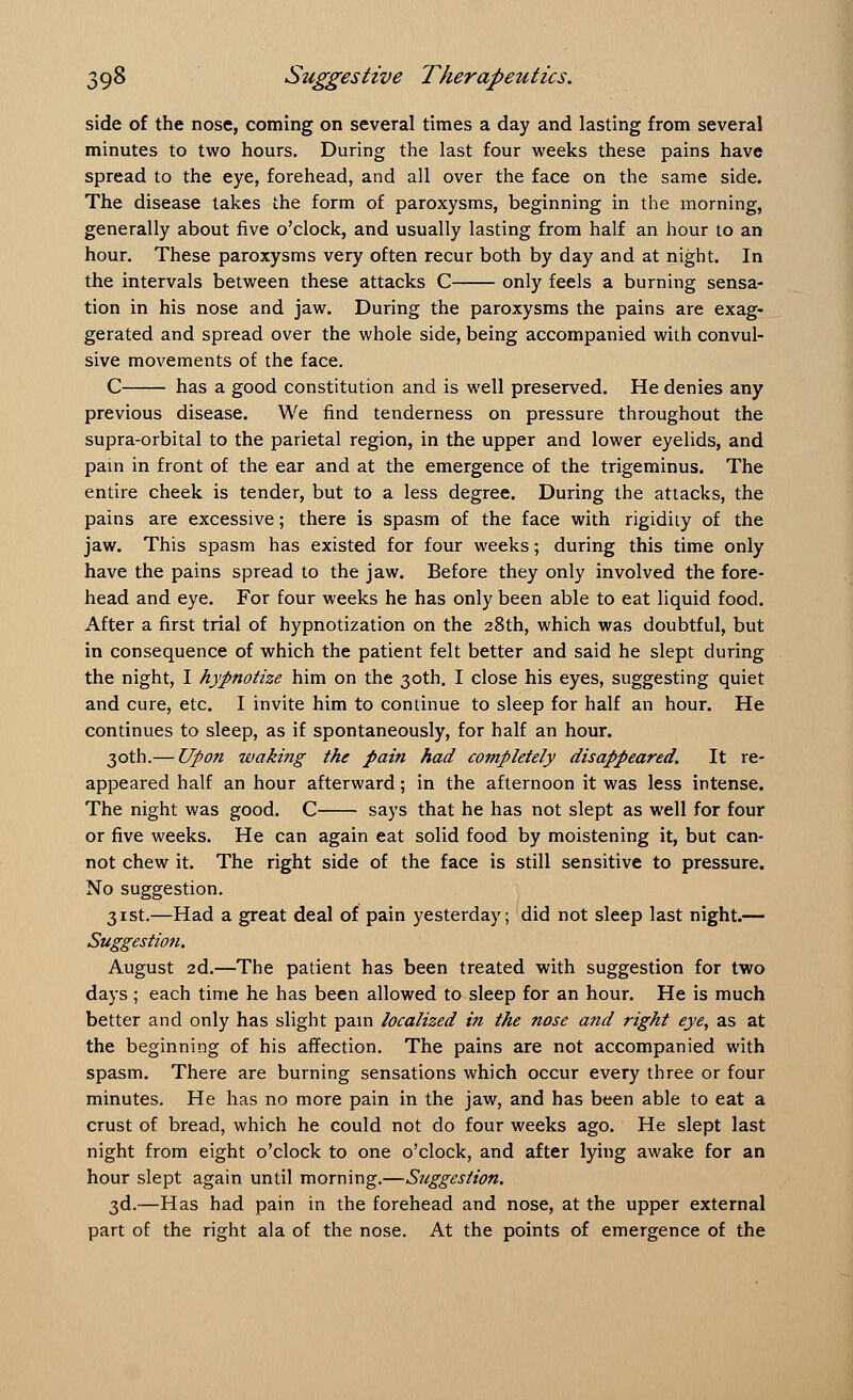 side of the nose, coming on several times a day and lasting from several minutes to two hours. During the last four weeks these pains have spread to the eye, forehead, and all over the face on the same side. The disease takes the form of paroxysms, beginning in the morning, generally about five o'clock, and usually lasting from half an hour to an hour. These paroxysms very often recur both by day and at night. In the intervals between these attacks C only feels a burning sensa- tion in his nose and jaw. During the paroxysms the pains are exag- gerated and spread over the whole side, being accompanied with convul- sive movements of the face. C has a good constitution and is well preserved. He denies any previous disease. We find tenderness on pressure throughout the supra-orbital to the parietal region, in the upper and lower eyelids, and pain in front of the ear and at the emergence of the trigeminus. The entire cheek is tender, but to a less degree. During the attacks, the pains are excessive; there is spasm of the face with rigidity of the jaw. This spasm has existed for four weeks; during this time only have the pains spread to the jaw. Before they only involved the fore- head and eye. For four weeks he has only been able to eat liquid food. After a first trial of hypnotization on the 28th, which was doubtful, but in consequence of which the patient felt better and said he slept during the night, I hypnotize him on the 30th. I close his eyes, suggesting quiet and cure, etc. I invite him to continue to sleep for half an hour. He continues to sleep, as if spontaneously, for half an hour. 30th.— Upon waking the pain had completely disappeared. It re- appeared half an hour afterward; in the afternoon it was less intense. The night was good. C says that he has not slept as well for four or five weeks. He can again eat solid food by moistening it, but can- not chew it. The right side of the face is still sensitive to pressure. No suggestion. 31st.—Had a great deal of pain yesterday; did not sleep last night.— Suggestion. August 2d.—The patient has been treated with suggestion for two days ; each time he has been allowed to sleep for an hour. He is much better and only has slight pain localized in the nose and right eye, as at the beginning of his affection. The pains are not accompanied with spasm. There are burning sensations which occur every three or four minutes. He has no more pain in the jaw, and has been able to eat a crust of bread, which he could not do four weeks ago. He slept last night from eight o'clock to one o'clock, and after lying awake for an hour slept again until morning.—Suggestion. 3d.—Has had pain in the forehead and nose, at the upper external part of the right ala of the nose. At the points of emergence of the