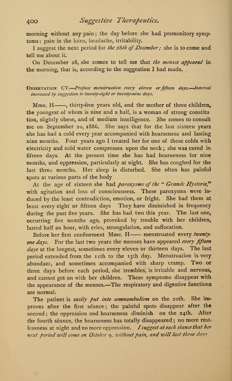 morning without any pain ; the day before she had premonitory symp- toms : pain in the loins, headache, irritability. I suggest the next period for the 28th ofDecember; she is to come and tell me about it. On December 28, she comes to tell me that the menses appeared in the morning, that is, according to the suggestion I had made. Observation CV.—Profuse menstruation every eleven or fifteen days.—Interval increased by suggestion to twenty-eight or twenty-nine days. Mme. H , thirty-five years old, and the mother of three children, the youngest of whom is nine and a half, is a woman of strong constitu tion, slightly obese, and of medium intelligence. She comes to consult me on September 20, 1886. She says that for the last sixteen years she has had a cold every year accompanied with hoarseness and lasting nine months. Four years ago I treated her for one of these colds with electricity and cold water compresses upon the neck; she was cured in fifteen days. At the present time she has had hoarseness for nine months, and oppression, particularly at night. She has coughed for the last three: months. Her sleep is disturbed. She often has painful spots at various parts of the body. At the age of sixteen she had paroxysms of the Grande Hysterie with agitation and loss of consciousness. These paroxysms were in- duced by the least contradiction, emotion, or fright. She had them at least every eight or fifteen days They have diminished in frequency during the past five years. She has had two this year. The last one, occurring five months ago, provoked by trouble with her children, lasted half an hour, with cries, strangulation, and suffocation. Before her first confinement Mme. H menstruated every twenty- one days. For the last two years the menses have appeared every fifteen days at the longest, sometimes every eleven or thirteen days. The last period extended from the nth to the 15th day. Menstruation is very abundant, and sometimes accompanied with sharp cramp. Two or three days before each period, she trembles, is irritable and nervous, and cannot get on with her children. These symptoms disappear with the appearance of the menses.—The respiratory and digestive functions are normal. The patient is easily put into somnambulism on the 20th. She im- proves after the first seance; the painful spots disappear after the second; the oppression and hoarseness diminish on the 24th. After the fourth seance, the hoarseness has totally disappeared; no more rest- lessness at night and no more oppression. I suggest at each seance that her next period will come on October 9, without pain, and will last three days
